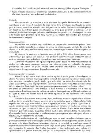 137
(columela). A cavidade timpânica comunica-se com a faringe pela trompa de Eustáquio;
todos os representantes são anamniotas e analantoidianos, isto é, não formam âmnio nem
alantóide durante o desenvolvimento embrionário.
Evolução
Os anfíbios são os primeiros e mais inferiores Tetrapoda. Derivam de um ancestral
semelhante a um peixe. A transição da água para a terra envolveu: modificação do corpo
para andar em terra firme, retendo ainda a capacidade de nadar, desenvolvimento de pernas
em lugar de nadadeiras pares, modificações da pele para permitir a exposição ao ar,
substituição das brânquias por pulmões, modificações no aparelho circulatório para permitir
a respiração pelos pulmões e pela pele, e aquisição de órgãos dos sentidos que funcionam
tanto no ar como na água.
Sistema esquelético
Os anfíbios têm o crânio largo e achatado, se comparado a maioria dos peixes. Como
não existe palato secundário, as coanas se abrem na região anterior do teto da boca. Em
alguns pode não haver nenhum dente, enquanto em outros podem estar ausentes apenas na
mandíbula.
O número de vértebras é bastante variável (10 a 200), além dessas serem mais
diferenciadas que aquelas dos peixes. São os primeiros vertebrados com ESTERNO, mas as
costelas são pouco desenvolvidas e, em nenhum caso, têm contato com o esterno.
A maioria dos anfíbios tem 2 pares de pernas, com 4 dedos em cada perna anterior e 5
dedos em cada perna posterior, embora esse número possa ser reduzido. As pernas
posteriores ou ambos os pares podem estar ausentes (salamandras e cobras-cega,
respectivamente). Alguns dotados de caudas, outros não.
Sistema urogenital e reprodução
Os ovários, oviductos, testículos e ductos aquinéfricos são pares e desembocam na
cloaca. Não existe nenhum órgão copulatório especial. Em algumas espécies de sapos, existe
uma estrutura chamada órgão de Bidder, que se localiza na frente de cada testículo. Em
certas circunstâncias, esse órgão pode vir a desenvolver-se num ovário. Mais estranho ainda
talvez, seja o fato desse órgão, às vezes, produzir espermatozóides em fêmeas velhas.
De todas as características dos anfíbios, a mais notável é a variedade de modos de
reprodução e de cuidado parental exibida. A maioria das espécies de anfíbios deposita ovos:
na água, na terra ou podem eclodir em larvas aquáticas ou em miniaturas dos adultos
terrestres.
A maioria dos anfíbios acasala-se na água, onde seus ovos são depositados e eclodem
onde as larvas resultantes vivem e crescem até a metamorfose para o estágio adulto. Cada
espécie tem um lugar característico para a reprodução, como um grande lago calmo ou
açude, um rio ou uma poça transitória; alguns procriam na terra. Os machos de sapos e rãs,
ao entrar na água, começam a coaxar para atrair as fêmeas. Cada fêmea sexualmente
“madura” que entra na água é agarrada por um macho, que a abraça subindo em suas costas.
Quando ela elimina seus óvulos, o macho descarrega o esperma sobre eles para efetuar a
fecundação, que acontece no ambiente.
Os ovos dos anfíbios são envolvidos por uma ou mais camadas gelatinosas que os
protegem contra choques e dessecação e tornam os ataques dos inimigos mais difíceis. Larvas
de sapos e rãs são os familiares girinos com cabeça e corpo ovóides e uma longa cauda. A
metamorfose envolve: o crescimento de uma larga boca e perda das placas córneas; a perda
das brânquias, fechamento das fendas branquiais e desenvolvimento dos pulmões; o
aparecimento das pernas anteriores; redução do comprimento do intestino do tipo longo
 