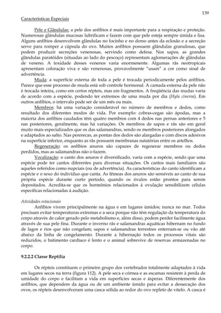 139
Características Especiais
Pele e Glândulas: a pele dos anfíbios é mais importante para a respiração e proteção.
Numerosas glândulas mucosas lubrificam e fazem com que pele esteja sempre úmida e lisa.
Alguns anfíbios desenvolvem glândulas no focinho e no dorso antes da eclosão e a secreção
serve para romper a cápsula do ovo. Muitos anfíbios possuem glândulas granulosas, que
podem produzir secreções venenosas, servindo como defesa. Nos sapos, as grandes
glândulas paratóides (situadas ao lado do pescoço) representam aglomerações de glândulas
de veneno. A toxidade desses venenos varia enormenente. Algumas rãs neotropicais
apresentam coloração viva e são venenosas, provavelmente “usam” a cor como sinal de
advertência.
Muda: a superfície externa de toda a pele é trocada periodicamente pelos anfíbios.
Parece que esse processo de muda está sob controle hormonal. A camada externa da pele não
é trocada inteira, como em certos répteis, mas em fragmentos. A freqüência das mudas varia
de acordo com a espécie, podendo ter extremos de uma muda por dia (Hyla cinerea). Em
outros anfíbios, o intervalo pode ser de um mês ou mais.
Membros: há uma variação considerável no número de membros e dedos, como
resultado dos diferentes modos de vida. Por exemplo: cobras-cegas são ápodas, mas a
maioria dos anfíbios caudados têm quatro membros com 4 dedos nas pernas anteriores e 5
nas posteriores, geralmente, mas há variações. Os membros de sapos e rãs são em geral
muito mais especializados que os das salamandras, sendo os membros posteriores alongados
e adaptados ao salto. Nas pererecas, as pontas dos dedos são alargadas e com discos adesivos
na superfície inferior, enquanto as rãs possuem membranas natatórias entre os artelhos.
Regeneração: os anfíbios anuros são capazes de regenerar membros ou dedos
perdidos, mas as salamandras não o fazem.
Vocalização: o canto dos anuros é diversificado, varia com a espécie, sendo que uma
espécie pode ter cantos diferentes para diversas situações. Os cantos mais familiares são
aqueles referidos como nupciais (ou de advertência). As características do canto identificam a
espécie e o sexo do indivíduo que canta. As fêmeas dos anuros são sensíveis ao canto de sua
própria espécie durante curto período, quando os óvulos estão prontos para serem
depositados. Acredita-se que os hormônios relacionados à ovulação sensibilizem células
específicas relacionadas à audição.
Atividades estacionais
Anfíbios vivem principalmente na água e em lugares úmidos; nunca no mar. Todos
precisam evitar temperaturas extremas e a seca porque não têm regulação da temperatura do
corpo através de calor gerado pelo metabolismo e, além disso, podem perder facilmente água
através de sua pele fina. Durante o inverno rãs e salamandras aquáticas hibernam no fundo
de lagos e rios que não congelam; sapos e salamandras terrestres enterram-se ou vão até
abaixo da linha de congelamento. Durante a hibernação todos os processos vitais são
reduzidos, o batimento cardíaco é lento e o animal sobrevive de reservas armazenadas no
corpo.
9.2.2.2 Classe Reptilia
Os répteis constituem o primeiro grupo dos vertebrados totalmente adaptados à vida
em lugares secos na terra (figura 112). A pele seca e córnea e as escamas resistem à perda de
umidade do corpo e facilitam a vida em superfícies secas e ásperas. Diferentemente dos
anfíbios, que dependem da água ou de um ambiente úmido para evitar a dessecação dos
ovos, os répteis desenvolveram uma casca sólida ao redor do ovo repleto de vitelo. A casca é
 
