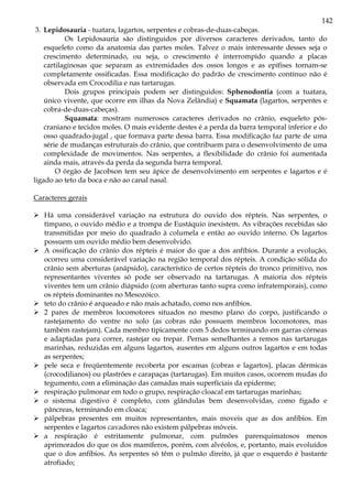 142
3. Lepidosauria - tuatara, lagartos, serpentes e cobras-de-duas-cabeças.
Os Lepidosauria são distinguidos por diversos caracteres derivados, tanto do
esqueleto como da anatomia das partes moles. Talvez o mais interessante desses seja o
crescimento determinado, ou seja, o crescimento é interrompido quando a placas
cartilaginosas que separam as extremidades dos ossos longos e as epífises tornam-se
completamente ossificadas. Essa modificação do padrão de crescimento contínuo não é
observada em Crocodilia e nas tartarugas.
Dois grupos principais podem ser distinguidos: Sphenodontia (com a tuatara,
único vivente, que ocorre em ilhas da Nova Zelândia) e Squamata (lagartos, serpentes e
cobra-de-duas-cabeças).
Squamata: mostram numerosos caracteres derivados no crânio, esqueleto pós-
craniano e tecidos moles. O mais evidente destes é a perda da barra temporal inferior e do
osso quadrado-jugal , que formava parte dessa barra. Essa modificação faz parte de uma
série de mudanças estruturais do crânio, que contribuem para o desenvolvimento de uma
complexidade de movimentos. Nas serpentes, a flexibilidade do crânio foi aumentada
ainda mais, através da perda da segunda barra temporal.
O órgão de Jacobson tem seu ápice de desenvolvimento em serpentes e lagartos e é
ligado ao teto da boca e não ao canal nasal.
Caracteres gerais
Há uma considerável variação na estrutura do ouvido dos répteis. Nas serpentes, o
tímpano, o ouvido médio e a trompa de Eustáquio inexistem. As vibrações recebidas são
transmitidas por meio do quadrado à columela e então ao ouvido interno. Os lagartos
possuem um ouvido médio bem desenvolvido.
A ossificação do crânio dos répteis é maior do que a dos anfíbios. Durante a evolução,
ocorreu uma considerável variação na região temporal dos répteis. A condição sólida do
crânio sem aberturas (anápsido), característico de certos répteis do tronco primitivo, nos
representantes viventes só pode ser observado na tartarugas. A maioria dos répteis
viventes tem um crânio diápsido (com aberturas tanto supra como infratemporais), como
os répteis dominantes no Mesozóico.
teto do crânio é arqueado e não mais achatado, como nos anfíbios.
2 pares de membros locomotores situados no mesmo plano do corpo, justificando o
rastejamento do ventre no solo (as cobras não possuem membros locomotores, mas
também rastejam). Cada membro tipicamente com 5 dedos terminando em garras córneas
e adaptadas para correr, rastejar ou trepar. Pernas semelhantes a remos nas tartarugas
marinhas, reduzidas em alguns lagartos, ausentes em alguns outros lagartos e em todas
as serpentes;
pele seca e freqüentemente recoberta por escamas (cobras e lagartos), placas dérmicas
(crocodilianos) ou plastrões e carapaças (tartarugas). Em muitos casos, ocorrem mudas do
tegumento, com a eliminação das camadas mais superficiais da epiderme;
respiração pulmonar em todo o grupo, respiração cloacal em tartarugas marinhas;
o sistema digestivo é completo, com glândulas bem desenvolvidas, como fígado e
pâncreas, terminando em cloaca;
pálpebras presentes em muitos representantes, mais moveis que as dos anfíbios. Em
serpentes e lagartos cavadores não existem pálpebras móveis.
a respiração é estritamente pulmonar, com pulmões parenquimatosos menos
aprimorados do que os dos mamíferos, porém, com alvéolos, e, portanto, mais evoluídos
que o dos anfíbios. As serpentes só têm o pulmão direito, já que o esquerdo é bastante
atrofiado;
 