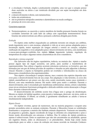 143
a circulação é fechada, dupla e praticamente completa, uma vez que o coração possui
duas aurículas ou átrios e um ventrículo dividido por um septo incompleto em dois
ventrículos;
o desenvolvimento é direto, sem metamorfose;
todos são ectotérmicos;
são os primeiros tetrápodos amniotas e alantoidianos na escala zoológica.
presença de ovos com casca.
Caracteres especiais
Termorreceptores: as cascavéis e outros membros da família possuem fossetas loreais ou
cavidades sensoriais de cada lado da cabeça com capacidade termossensível. Essas
fossetas são anteroventrais aos olhos e possuem a abertura dirigida para frente.
Evolução
Os répteis estão melhor enquadrados ao ambiente terrestre em relação aos anfíbios,
tendo tegumento seco e com escamas, adaptado à vida no ar seco; pernas adaptadas para a
locomoção rápida, maior separação do sangue arterial e venoso no coração, completa
ossificação do esqueleto e ovos adaptados para o desenvolvimento em terra, com membranas
e cascas para proteger o embrião. Aos répteis faltam tegumento isolante, regulação da
temperatura do corpo e algumas outras características de aves e mamíferos.
Reprodução e sistema urogenital
Em Sphenodon não há órgãos copulatórios, todavia, na maioria dos répteis o macho
possui algum tipo de órgão acessório, um pênis, para auxiliar a transferência de
espermatozóides. Nas cobras e lagartos ocorrem estruturas exclusivas: os hemipênis, que são
formados por um par de bolsas providas de espinhos e situadas na pele adjacente à abertura
cloacal. Durante a cópula os hemipênis podem ser evertidos e introduzidos na cloaca da
fêmea para a transferência dos espermatozóides.
Nos répteis a fecundação é sempre interna, mas a maioria das espécies deposita seus
ovos para o desenvolvimento fora de seu corpo. Em adaptação à vida terrestre, os ovos dos
répteis assemelham-se um pouco aos das aves, sendo encerrados numa casca resistente e
flexível, com uma membrana interna. Há muito vitelo para nutrir o embrião. Durante o
desenvolvimento, este é circundado por membranas embrionárias: âmnio, córion e alantóide;
essas novas estruturas funcionam protegendo o delicado embrião contra dessecação e choque
físico durante o desenvolvimento.
O desenvolvimento do embrião ocorre fora d’água sem o perigo da desidratação.
Mesmo os répteis de habitat aquático, como jacarés e tartarugas, desovam em terra, onde os
ovos são incubados. O filhote, ao eclodir, é geralmente semelhante ao adulto e torna-se
imediatamente independente.
Répteis Fósseis
Os répteis viventes, apesar de numerosos, são na maioria pequenos e ocupam uma
posição secundária entre os animais existentes. Durante o Mesozóico foram os vertebrados
dominantes e ocuparam a maioria dos habitats animais disponíveis. Variaram em tamanho,
de pequenos a grandes, alguns excedendo de longe os elefantes em comprimento e peso e
foram muito diversificados em estrutura e hábitos. Das 16 ordens de répteis primitivos,
apenas 4 sobreviveram. Entre os espécimes que não são encontrados na atualidade, apenas
em registros fósseis, estão os dinossauros e os pterodáctilos. Ainda hoje existe muita
especulação para se saber a causa da extinção em massa ocorrida na transição Cretáceo-
 