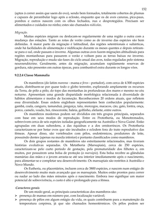 152
(aptos à correr assim que saem do ovo), sendo bem formados, totalmente cobertos de plumas
e capazes de perambular logo após a eclosão, enquanto que os de aves canoras, pica-paus,
pombos e outros nascem com os olhos fechados, nus e desprotegidos. Precisam ser
alimentados e cuidados no ninho; estes são chamados nidícolas.
Migração.
Muitas espécies migram ou deslocam-se regularmente de uma região a outra com a
mudança das estações. Tanto as rotas de verão como as de inverno das espécies são bem
definidas. A maior parte da migração é latitudinal, das regiões setentrionais e subárticas,
onde há facilidades de alimentação e nidificação durante os meses quentes e depois retiram-
se para o sul, onde passam o inverno. Algumas outras aves fazem migrações altitudinais para
regiões montanhosas para passarem o verão e voltam para as terras baixas no inverno.
Migração, reprodução e muda são fases do ciclo anual das aves, todas reguladas pelo sistema
neuroendócrino. Geralmente, antes da migração, acumulam rapidamente reservas de
gordura, não presentes em outras épocas, para combustível extra durante os longos vôos.
9.2.2.4 Classe Mammalia
Os mamíferos (do latim mamma - mama e feros - portador), com cerca de 4.500 espécies
atuais, distribuem-se por quase todo o globo terrestre, explorando amplamente os recursos
da Terra, de pólo a pólo, do topo das montanhas às profundezas dos mares e mesmo no céu
noturno. Apresentam uma grande disparidade morfológica relacionada à diversidade de
hábitos alimentares e modos de locomoção. Reconhecemos 20 ordens atuais, que refletem
essa diversidade. Essas ordens englobam representantes bem conhecidos popularmente:
gambá, coala, canguru, tamanduá, preguiça, tatu, morcegos, macacos, cão, gato, lontra, onça,
porco, camelo, veado, boi, rinoceronte, baleia, golfinho, elefante, entre outros.
Os mamíferos modernos podem ser divididos em três grupos principais, separados
com base em seus modos de reprodução. Entre os Prototheria, ou Monotremados,
sobrevivem cerca de seis espécies isoladas geograficamente na Austrália e Nova Guiné. Estão
agrupadas em duas subordens, a das équidnas e a dos ornitorrincos. Os Prototheria
caracterizam-se por botar ovos que são incubados e eclodem fora do trato reprodutivo das
fêmeas. Apesar disso, são vertebrados com pêlos, endotérmicos, produtores de leite,
possuindo dentes (apenas na maxila inferior) e portanto classificados como mamíferos.
Os dois grupos restantes de mamíferos são estreitamente relacionados, mas tiveram
histórias evolutivas separadas. Os Metatheria (Marsupiais), cerca de 250 espécies,
caracterizam-se pelo curto período de gestação, pela prematuridade dos filhotes e, em
muitos, por possuírem uma bolsa de proteção (o marsúpio). Esta bolsa recobre as glândulas
mamárias das mães e o jovem arrasta-se até seu interior imediatamente após o nascimento,
para alimentar-se e completar seu desenvolvimento. Os marsupiais são restritos à Austrália e
Novo Mundo.
Os Eutheria, ou placentários, incluem cerca de 3800 espécies, e nascem num estágio de
desenvolvimento muito mais avançado que os marsupiais. Muitos estão prontos para correr
ou nadar ao lado das mães minutos após o nascimento. Embora isso signifique um maior
potencial de sobrevivência, o custo é alto e prolongado para a fêmea.
Caracteres gerais
De um modo geral, as principais características dos mamíferos são:
presença de mamas em número par, com localização variável;
presença de pêlos em algum estágio da vida, os quais contribuem para a manutenção da
temperatura corpórea, já que são chamados homeotérmicos. Os pêlos podem ser
 