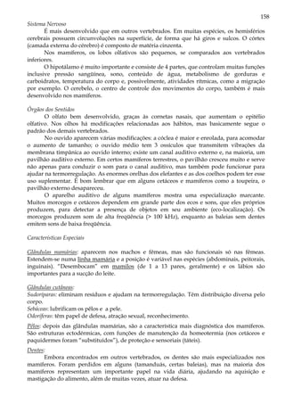158
Sistema Nervoso
É mais desenvolvido que em outros vertebrados. Em muitas espécies, os hemisférios
cerebrais possuem circunvoluções na superfície, de forma que há giros e sulcos. O córtex
(camada externa do cérebro) é composto de matéria cinzenta.
Nos mamíferos, os lobos olfativos são pequenos, se comparados aos vertebrados
inferiores.
O hipotálamo é muito importante e consiste de 4 partes, que controlam muitas funções
inclusive pressão sangüínea, sono, conteúdo de água, metabolismo de gorduras e
carboidratos, temperatura do corpo e, possivelmente, atividades rítmicas, como a migração
por exemplo. O cerebelo, o centro de controle dos movimentos do corpo, também é mais
desenvolvido nos mamíferos.
Órgãos dos Sentidos
O olfato bem desenvolvido, graças às cornetas nasais, que aumentam o epitélio
olfativo. Nos olhos há modificações relacionadas aos hábitos, mas basicamente segue o
padrão dos demais vertebrados.
No ouvido aparecem várias modificações: a cóclea é maior e enrolada, para acomodar
o aumento de tamanho; o ouvido médio tem 3 ossículos que transmitem vibrações da
membrana timpânica ao ouvido interno; existe um canal auditivo externo e, na maioria, um
pavilhão auditivo externo. Em certos mamíferos terrestres, o pavilhão cresceu muito e serve
não apenas para conduzir o som para o canal auditivo, mas também pode funcionar para
ajudar na termorregulação. As enormes orelhas dos elefantes e as dos coelhos podem ter esse
uso suplementar. É bom lembrar que em alguns cetáceos e mamíferos como a toupeira, o
pavilhão externo desapareceu.
O aparelho auditivo de alguns mamíferos mostra uma especialização marcante.
Muitos morcegos e cetáceos dependem em grande parte dos ecos e sons, que eles próprios
produzem, para detectar a presença de objetos em seu ambiente (eco-localização). Os
morcegos produzem som de alta freqüência (> 100 kHz), enquanto as baleias sem dentes
emitem sons de baixa freqüência.
Características Especiais
Glândulas mamárias: aparecem nos machos e fêmeas, mas são funcionais só nas fêmeas.
Estendem-se numa linha mamária e a posição é variável nas espécies (abdominais, peitorais,
inguinais). “Desembocam” em mamilos (de 1 a 13 pares, geralmente) e os lábios são
importantes para a sucção do leite.
Glândulas cutâneas:
Sudoríparas: eliminam resíduos e ajudam na termorregulação. Têm distribuição diversa pelo
corpo.
Sebáceas: lubrificam os pêlos e a pele.
Odoríferas: têm papel de defesa, atração sexual, reconhecimento.
Pêlos: depois das glândulas mamárias, são a característica mais diagnóstica dos mamíferos.
São estruturas ectodérmicas, com funções de manutenção da homeotermia (nos cetáceos e
paquidermes foram “substituídos”), de proteção e sensoriais (táteis).
Dentes:
Embora encontrados em outros vertebrados, os dentes são mais especializados nos
mamíferos. Foram perdidos em alguns (tamanduás, certas baleias), mas na maioria dos
mamíferos representam um importante papel na vida diária, ajudando na aquisição e
mastigação do alimento, além de muitas vezes, atuar na defesa.
 