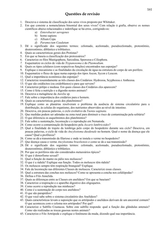 161
Questões de revisão
1. Descreva o sistema de classificação dos seres vivos proposto por Whittaker.
2. Em que consiste a nomenclatura binomial dos seres vivos? Com relação à grafia, observe os nomes
científicos abaixo relacionados e indetifique se há erros, corrigindo-os:
a) Enterobacter aerogenes
b) homo sapiens
c) Allium Cepa
d) Paramecium Caudatum
3. Dê o significado dos seguintes termos: celomado, acelomado, pseudocelomado, protostômio,
deuterostômio, diblástico e triblástico.
4. Quais as características gerais dos Protistas?
5. Em que se baseia a classificação dos protozoários?
6. Caracterize os filos Mastigophora, Sarcodina, Sporozoa e Ciliophora.
7. Esquematize os ciclos de vida do Trypanosoma e do Plasmodium.
8. Quais os tipos celulares (com respectivas funções) encontrados nas esponjas?
9. Explique o mecanismo e as finalidades da circulação de água na estrutura do corpo de um porífero.
10. Esquematize o fluxo de água numa esponja dos tipos Ascon, Sycon e Leucon.
11. Qual a importância econômica das esponjas?
12. Caracterize resumidamente as três classes dos Cnidários: Hydrozoa, Scyphozoa e Anthozoa.
13. O que são cnidócitos (ou cnidoblastos) e para que servem?
14. Caracterize pólipo e medusa. Em quais classes dos Cnidários eles aparecem?
15. Como é feita a nutrição e a digestão nestes animais?
16. Descreva a metagênese da Aurelia sp.
17. Fale sobre a importância dos cnidários para o homem.
18. Quais as características gerais dos platelmintos?
19. Explique como as planárias resolveram o problema da ausência de sistema circulatório para a
distribuição, às celulas do organismo, dos nutrientes absorvidos ao nível de intestino.
20. Descreva, em poucas palavras, o ciclo evolutivo da Taenia saginata.
21. Que medidas podem ser adotadas na zona rural para diminuir o risco de contaminação pela solitária?
22. O que diferencia os asquelmintos dos platelmintos?
23. Fale sobre a sustentação, locomoção e a reprodução em Nematoda.
24. Como ocorre a contaminação do hospedeiro pela Ascaris lumbricoides?
25. Qual a finalidade do trajeto da lombriga pelo corpo do hospedeiro durante seu ciclo? Descreva, em
poucas palavras, o ciclo de vida do Ancylostoma duodenale no homem. Qual o nome da doença que ele
causa? Qual a profilaxia?
26. Como se dá a transmissão da filariose e onde se instala o verme no hospedeiro?
27. Que doença causa o verme Ancylostoma braziliensis e como se dá a sua transmissão?
28. Dê o significado dos seguintes termos: celomado, acelomado, pseudocelomado, protostômio,
deuterostômio, diblástico e triblástico.
29. Por que os poríferos não são considerados metazoários típicos?
30. O que é dimorfismo sexual?
31. Qual a função do manto ou pálio nos moluscos?
32. O que é a rádula? Explique sua função. Todos os moluscos têm rádula?
33. Os moluscos sempre têm respiração branquial? Explique.
34. Fale da locomoção nas diferentes Classes de moluscos. Caracterize essas classes.
35. Qual a estrutura das conchas nos moluscos? Como se apresenta a concha nos cefalópodas?
36. Defina o Filo Annelida.
37. Quais as diferenças entre as Classes em anelídeos? Em que se baseiam?
38. Caracterize a respiração e o aparelho digestivo dos oligoquetos.
39. Como ocorre a reprodução nas minhocas?
40. Como é a sustentação do corpo nos anelídeos?
41. O que são parapódios?
42. O que você sabe sobre o sistema circulatório dos Anelídeos?
43. Quais características levam a suposição que os artrópodes e anelídeos derivam de um ancestral comum?
O que aconteceu com o celoma nos artrópodes? Por quê?
44. Caracterize o Subfilo Crustacea. Sobre este subfilo responda: qual a função das glândulas antenais?
Como são realizadas as trocas gasosas nestes animais?
45. Caracterize o Filo Artrópode e explique o fenômeno da muda, dizendo qual sua importância.
 