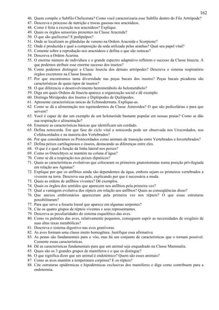 162
46. Quem compõe o Subfilo Chelicerata? Como você caracterizaria esse Subfilo dentro do Filo Artrópode?
47. Descreva o processo de nutrição e trocas gasosas nos aracnídeos.
48. Como é feita a excreção nos aracnídeos? Explique.
49. Quais os órgãos sensoriais presentes na Classe Aracnida?
50. O que são quelíceras? E pedipalpos?
51. Onde se localizam as glândulas de veneno na Ordem Aracnida e Scorpione?
52. Onde é produzida e qual a composição da seda utilizada pelas aranhas? Qual seu papel vital?
53. Comente sobre a reprodução nos aracnídeos e defina o que são ootecas?
54. Descreva a Ordem Acarina.
55. O enorme número de indivíduos e o grande espectro adaptativo refletem o sucesso da Classe Insecta. A
que podemos atribuir esse enorme sucesso dos insetos?
56. Como podemos distinguir a Classe Insecta dos demais artrópodes? Descreva o sistema respiratório
órgãos excretores na Classe Insecta.
57. Por que encontramos tanta diversidade nas peças bucais dos insetos? Peças bucais picadoras são
características de quais tipos de insetos?
58. O que diferencia o desenvolvimento hemimetábolo do holometábolo?
59. Diga em quais Ordens de Insecta aparece a organização social e dê exemplo.
60. Distinga Miriápodes dos Insetos e Diplópodes de Quilópodes.
61. Apresente características únicas de Echinodermata. Explique-as.
62. Como se dá a alimentação nos equinodermos da Classe Asteroidea? O que são pedicelárias e para que
servem?
63. Você é capaz de dar um exemplo de um holoturóide bastante popular em nossas praias? Como se dão
sua respiração e alimentação?
64. Enumere as características básicas que identificam um cordado.
65. Defina notocorda. Em que fase do ciclo vital a notocorda pode ser observada nos Urocordados, nos
Cefalocordados e na maioria dos Vertebrados?
66. Por que consideramos os Protocordados como animais de transição entre Vertebrados e Invertebrados?
67. Defina peixes cartilaginosos e ósseos, destacando as diferenças entre eles.
68. O que é e qual a função da linha lateral nos peixes?
69. Como os Osteichtyes se mantém na coluna d’água?
70. Como se dá a respiração nos peixes dipnóicos?
71. Quais as características evolutivas que colocaram os primeiros gnatostomatas numa posição privilegiada
em relação aos Agnatas?
72. Explique por que os anfíbios ainda são dependentes da água, embora sejam os primeiros vertebrados a
viverem na terra. Descreva sua pele, explicando por que é necessária a muda.
73. Quais as ordens de anfíbios viventes? Dê exemplos.
74. Quais os órgãos dos sentidos que aparecem nos anfíbios pela primeira vez?
75. Qual a vantagem evolutiva dos répteis em relação aos anfíbios? Quais as conseqüências disso?
76. Que anexos embrionários apareceram pela primeira vez nos répteis? O que essas estruturas
possibilitaram?
77. Para que serve a fosseta loreal que aparece em algumas serpentes?
78. Cite os quatro grupos de répteis viventes e seus representantes.
79. Descreva as peculiaridades do sistema esquelético das aves.
80. Como os pulmões das aves, relativamente pequenos, conseguem suprir as necessidades de oxigênio de
suas altas taxas metabólicas?
81. Descreva o sistema digestivo nas aves granívoras.
82. As aves formam uma classe muito homogênea. Justifique essa afirmativa.
83. As penas são fundamentais para o vôo, mas há um conjunto de características que o tornam possível.
Comente essas características.
84. Dê as características fundamentais para que um animal seja enquadrado na Classe Mammalia.
85. Quais são os 3 grandes grupos de mamíferos e o que os distingue?
86. O que significa dizer que um animal é endotémico? Quem são esses animais?
87. Como as aves mantêm a temperatura corpórea? E os répteis?
88. Cite estruturas epidérmicas e hipodérmicas exclusivas dos mamíferos e diga como contribuem para a
endotermia.
 