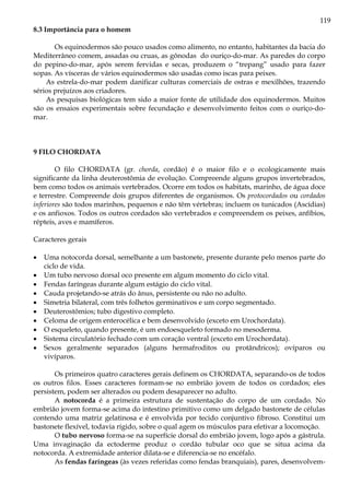 119
8.3 Importância para o homem
Os equinodermos são pouco usados como alimento, no entanto, habitantes da bacia do
Mediterrâneo comem, assadas ou cruas, as gônodas do ouriço-do-mar. As paredes do corpo
do pepino-do-mar, após serem fervidas e secas, produzem o “trepang” usado para fazer
sopas. As vísceras de vários equinodermos são usadas como iscas para peixes.
As estrela-do-mar podem danificar culturas comerciais de ostras e mexilhões, trazendo
sérios prejuízos aos criadores.
As pesquisas biológicas tem sido a maior fonte de utilidade dos equinodermos. Muitos
são os ensaios experimentais sobre fecundação e desenvolvimento feitos com o ouriço-do-
mar.
9 FILO CHORDATA
O filo CHORDATA (gr. chorda, cordão) é o maior filo e o ecologicamente mais
significante da linha deuterostômia de evolução. Compreende alguns grupos invertebrados,
bem como todos os animais vertebrados. Ocorre em todos os habitats, marinho, de água doce
e terrestre. Compreende dois grupos diferentes de organismos. Os protocordados ou cordados
inferiores são todos marinhos, pequenos e não têm vértebras; incluem os tunicados (Ascídias)
e os anfioxos. Todos os outros cordados são vertebrados e compreendem os peixes, anfíbios,
répteis, aves e mamíferos.
Caracteres gerais
• Uma notocorda dorsal, semelhante a um bastonete, presente durante pelo menos parte do
ciclo de vida.
• Um tubo nervoso dorsal oco presente em algum momento do ciclo vital.
• Fendas faríngeas durante algum estágio do ciclo vital.
• Cauda projetando-se atrás do ânus, persistente ou não no adulto.
• Simetria bilateral, com três folhetos germinativos e um corpo segmentado.
• Deuterostômios; tubo digestivo completo.
• Celoma de origem enterocélica e bem desenvolvido (exceto em Urochordata).
• O esqueleto, quando presente, é um endoesqueleto formado no mesoderma.
• Sistema circulatório fechado com um coração ventral (exceto em Urochordata).
• Sexos geralmente separados (alguns hermafroditos ou protândricos); ovíparos ou
vivíparos.
Os primeiros quatro caracteres gerais definem os CHORDATA, separando-os de todos
os outros filos. Esses caracteres formam-se no embrião jovem de todos os cordados; eles
persistem, podem ser alterados ou podem desaparecer no adulto.
A notocorda é a primeira estrutura de sustentação do corpo de um cordado. No
embrião jovem forma-se acima do intestino primitivo como um delgado bastonete de células
contendo uma matriz gelatinosa e é envolvida por tecido conjuntivo fibroso. Constitui um
bastonete flexível, todavia rígido, sobre o qual agem os músculos para efetivar a locomoção.
O tubo nervoso forma-se na superfície dorsal do embrião jovem, logo após a gástrula.
Uma invaginação da ectoderme produz o cordão tubular oco que se situa acima da
notocorda. A extremidade anterior dilata-se e diferencia-se no encéfalo.
As fendas faríngeas (às vezes referidas como fendas branquiais), pares, desenvolvem-
 