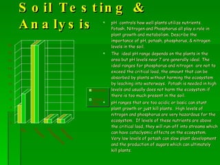 Soil Testing & Analysis pH  controls how well plants utilize nutrients.  Potash, Nitrogen and Phosphorus all play a role in plant growth and metabolism. Describe the importance of pH, potash, phosphorus, & nitrogen levels in the soil. The  ideal pH range depends on the plants in the area but pH levels near 7 are generally ideal. The ideal ranges for phosphorus and nitrogen  are not to exceed the critical load, the amount that can be absorbed by plants without harming the ecosystem by leaching into waterways.  Potash is needed in high levels and usually does not harm the ecosystem if there is too much present in the soil. pH ranges that are too acidic or basic can stunt plant growth or just kill plants.  High levels of nitrogen and phosphorus are very hazardous for the ecosystem.  If levels of these nutrients are above the critical load, they will run-off into streams which can have cataclysmic effects on the ecosystem.  Very low levels of potash can slow plant development and the production of sugars which can ultimately kill plants. 
