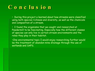 Conclusion During this project a learned about how streams were classified using both species richness and diversity, as well as the chemicals and composition of a stream.  I found the organisms that we caught and researched at Powdermill to be fascinating. Especially how the different classes of species can only live in certain stream environments and the roles they play in their habitat.  One environmental topic I would enjoy researching further would be the treatment of abandon mine drainage through the use of wetlands and SAPS. 