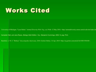 Works Cited Banfield, A. W. F. "Bobcat."  Encyclopedia Americana . 2010. Grolier Online. 14 Apr. 2010 <http://ea.grolier.com/article?id=0051950-00>. Campbell, Neil, and Jane Reece.  Biology Sixth Edition  . N.p.: Benjamin Cummings, 2002. N. pag. Print.  University of Michigan. "Lynx Rufus."  Animal Diversity Web . N.p., n.d. Web. 12 May 2010. <http://animaldiversity.ummz.umich.edu/site/index.html>.  