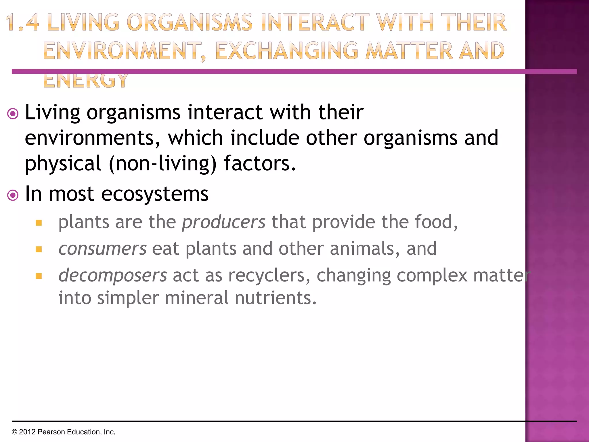  Living organisms interact with their
environments, which include other organisms and
physical (non-living) factors.
 In most ecosystems
 plants are the producers that provide the food,
 consumers eat plants and other animals, and
 decomposers act as recyclers, changing complex matter
into simpler mineral nutrients.
© 2012 Pearson Education, Inc.
 