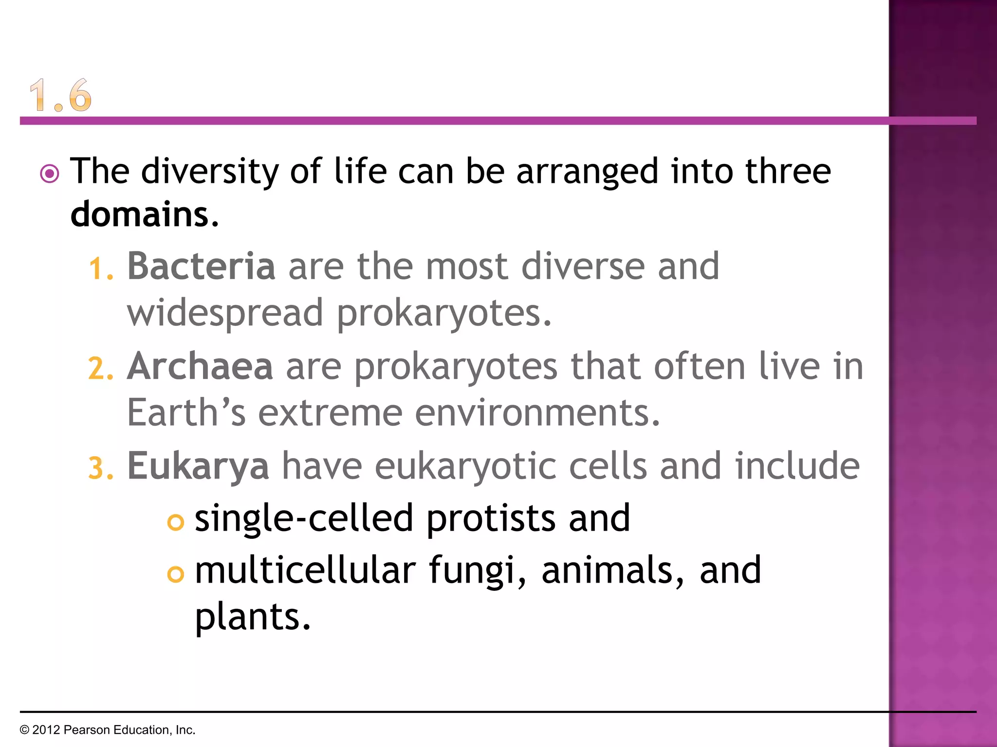  The diversity of life can be arranged into three
domains.
1. Bacteria are the most diverse and
widespread prokaryotes.
2. Archaea are prokaryotes that often live in
Earth’s extreme environments.
3. Eukarya have eukaryotic cells and include
 single-celled protists and
 multicellular fungi, animals, and
plants.
© 2012 Pearson Education, Inc.
 