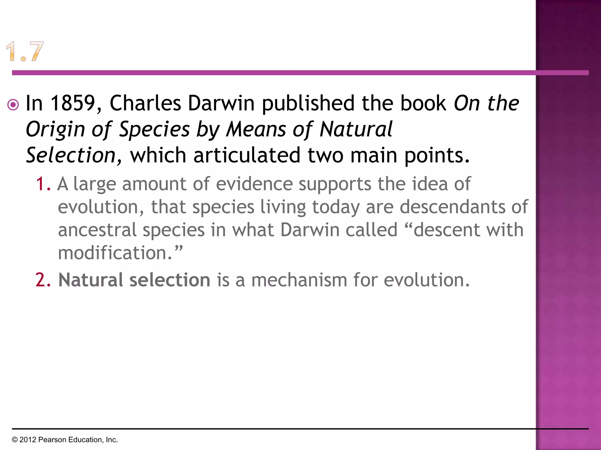  In 1859, Charles Darwin published the book On the
Origin of Species by Means of Natural
Selection, which articulated two main points.
1. A large amount of evidence supports the idea of
evolution, that species living today are descendants of
ancestral species in what Darwin called ―descent with
modification.‖
2. Natural selection is a mechanism for evolution.
© 2012 Pearson Education, Inc.
 