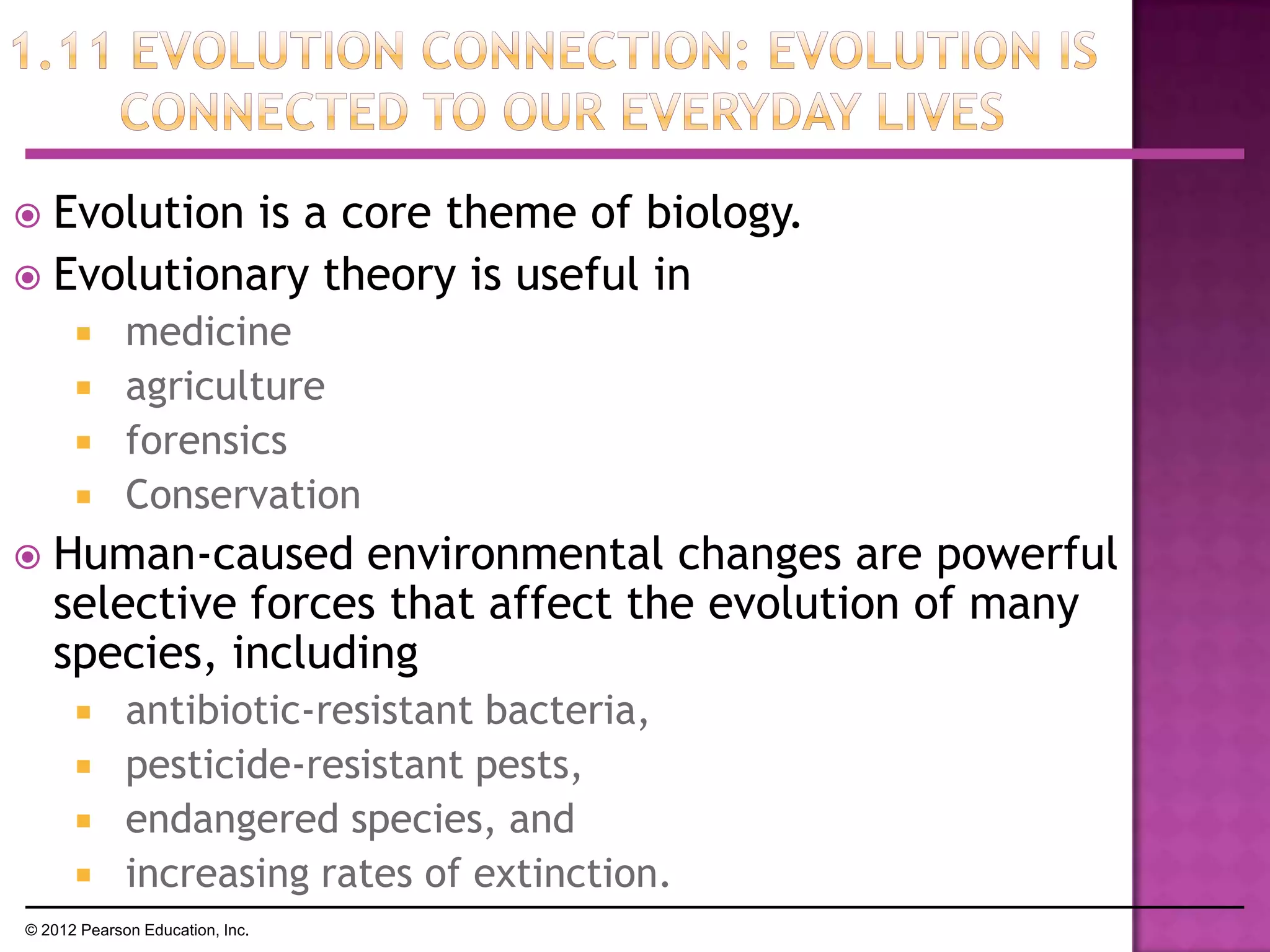  Evolution is a core theme of biology.
 Evolutionary theory is useful in
 medicine
 agriculture
 forensics
 Conservation
 Human-caused environmental changes are powerful
selective forces that affect the evolution of many
species, including
 antibiotic-resistant bacteria,
 pesticide-resistant pests,
 endangered species, and
 increasing rates of extinction.
© 2012 Pearson Education, Inc.
 