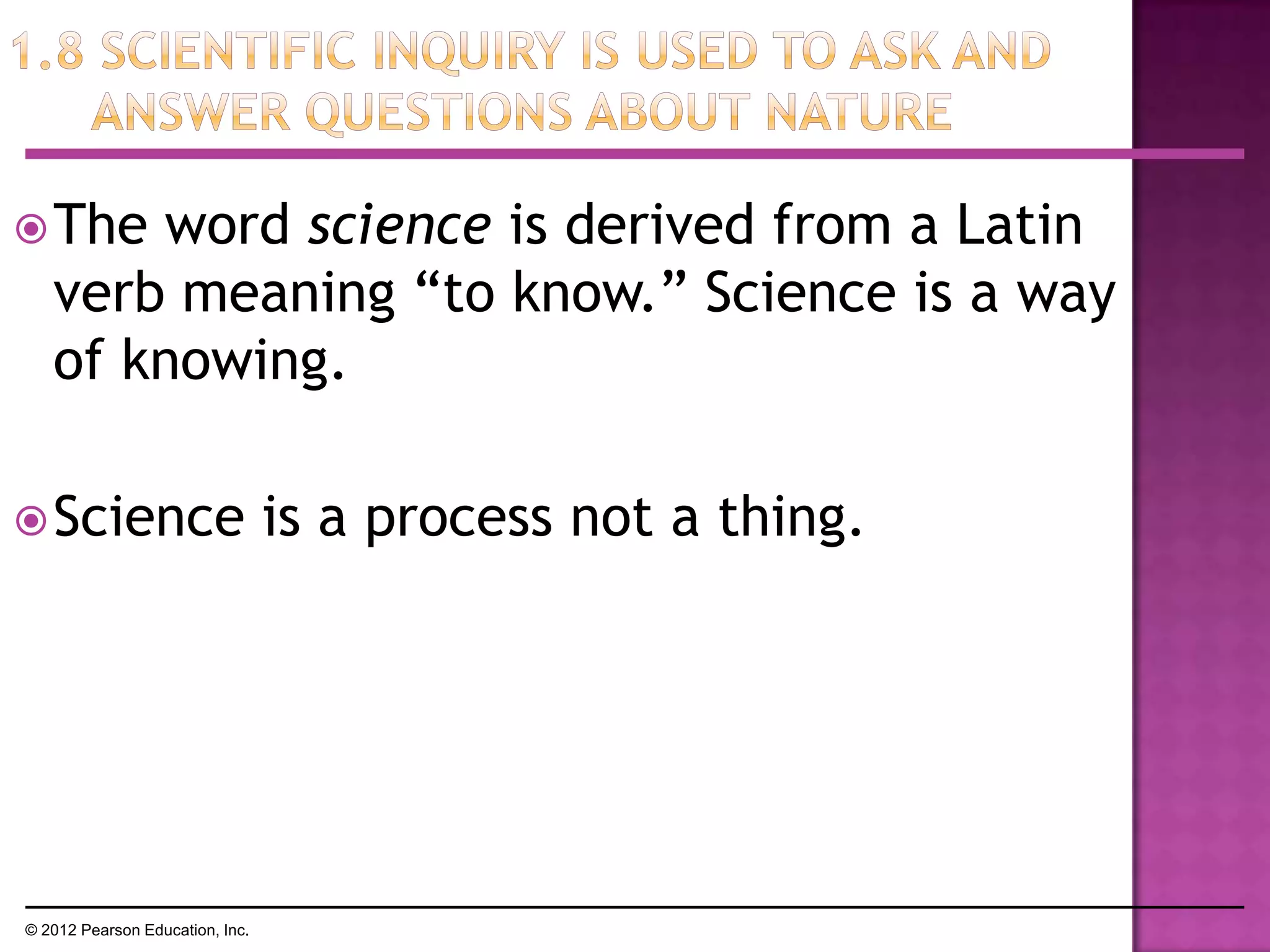 The word science is derived from a Latin
verb meaning ―to know.‖ Science is a way
of knowing.
Science is a process not a thing.
© 2012 Pearson Education, Inc.
 