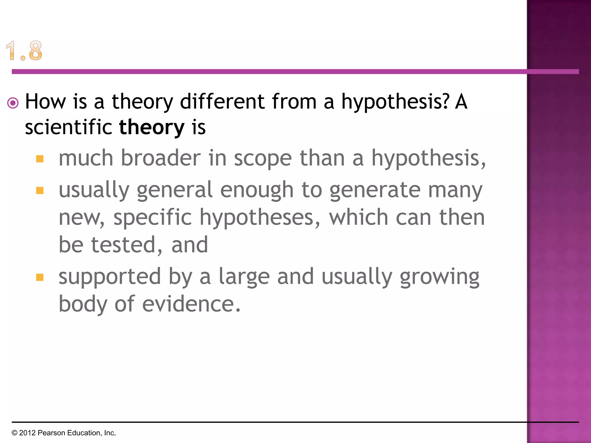  How is a theory different from a hypothesis? A
scientific theory is
 much broader in scope than a hypothesis,
 usually general enough to generate many
new, specific hypotheses, which can then
be tested, and
 supported by a large and usually growing
body of evidence.
© 2012 Pearson Education, Inc.
 