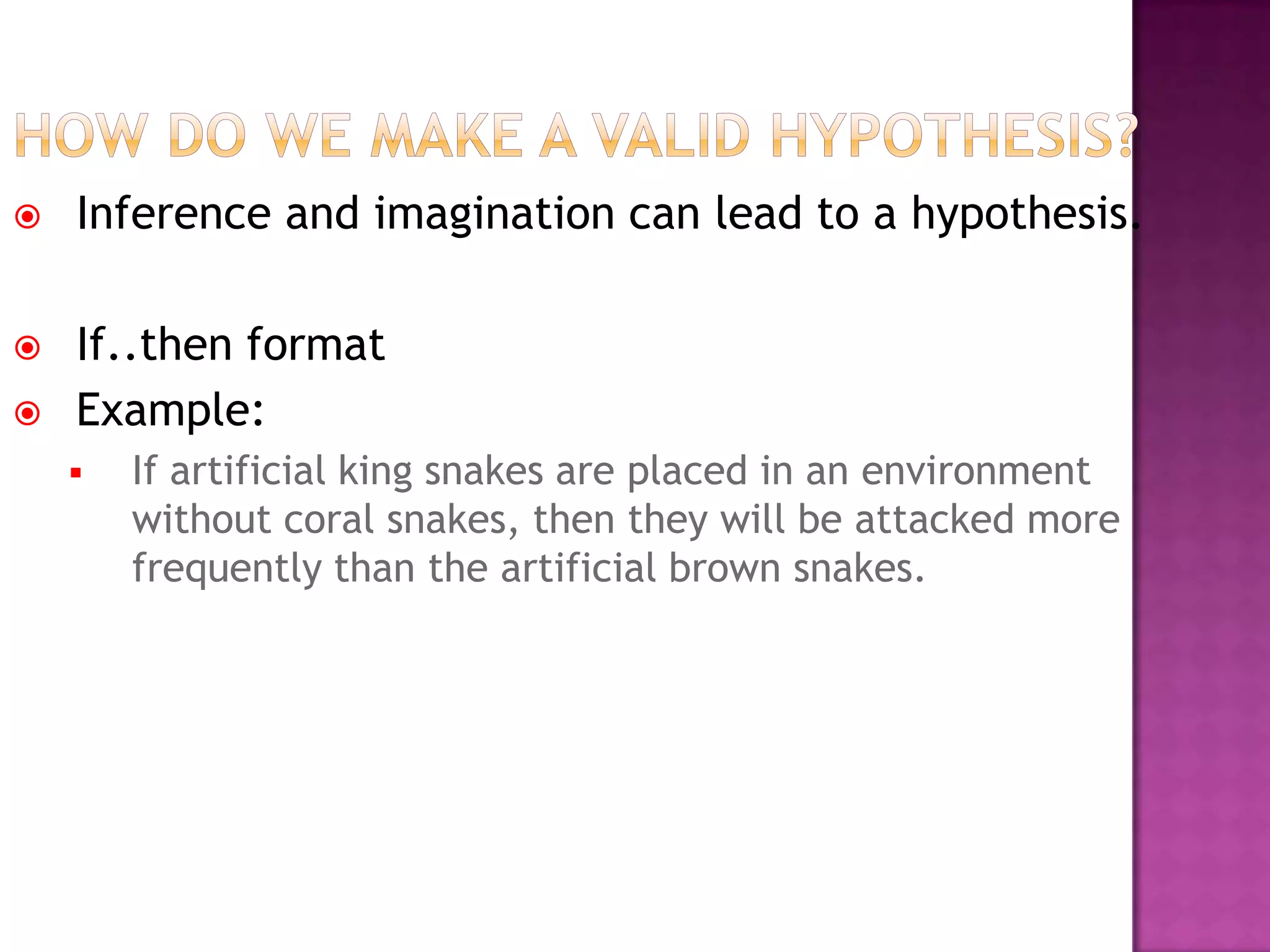  Inference and imagination can lead to a hypothesis.
 If..then format
 Example:
 If artificial king snakes are placed in an environment
without coral snakes, then they will be attacked more
frequently than the artificial brown snakes.
 