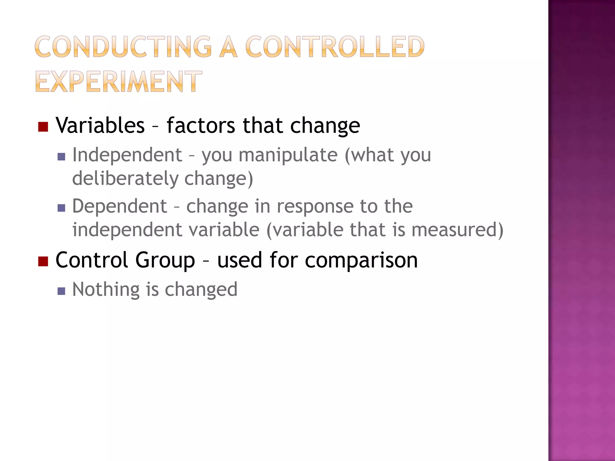  Variables – factors that change
 Independent – you manipulate (what you
deliberately change)
 Dependent – change in response to the
independent variable (variable that is measured)
 Control Group – used for comparison
 Nothing is changed
 