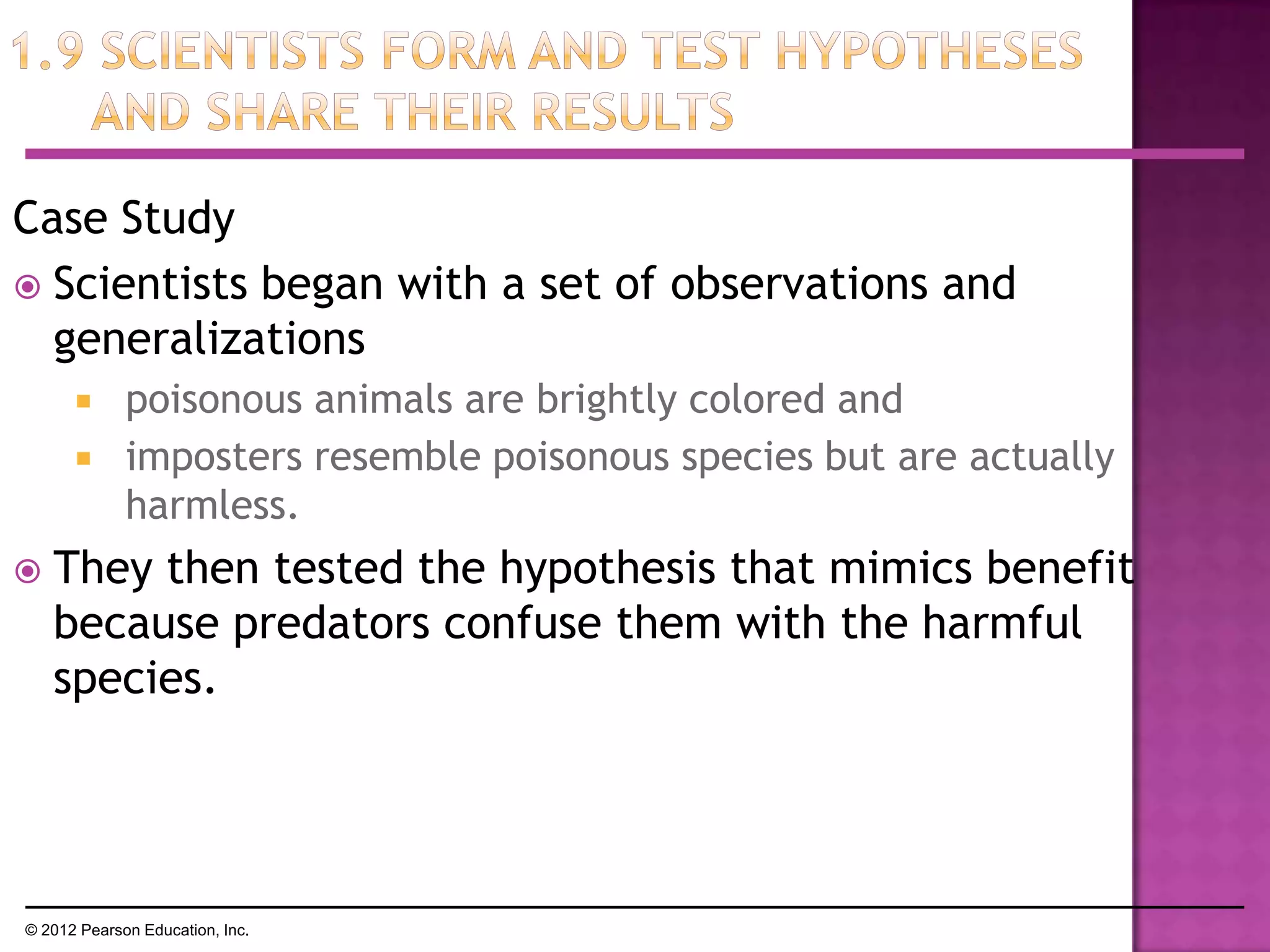 Case Study
 Scientists began with a set of observations and
generalizations
 poisonous animals are brightly colored and
 imposters resemble poisonous species but are actually
harmless.
 They then tested the hypothesis that mimics benefit
because predators confuse them with the harmful
species.
© 2012 Pearson Education, Inc.
 
