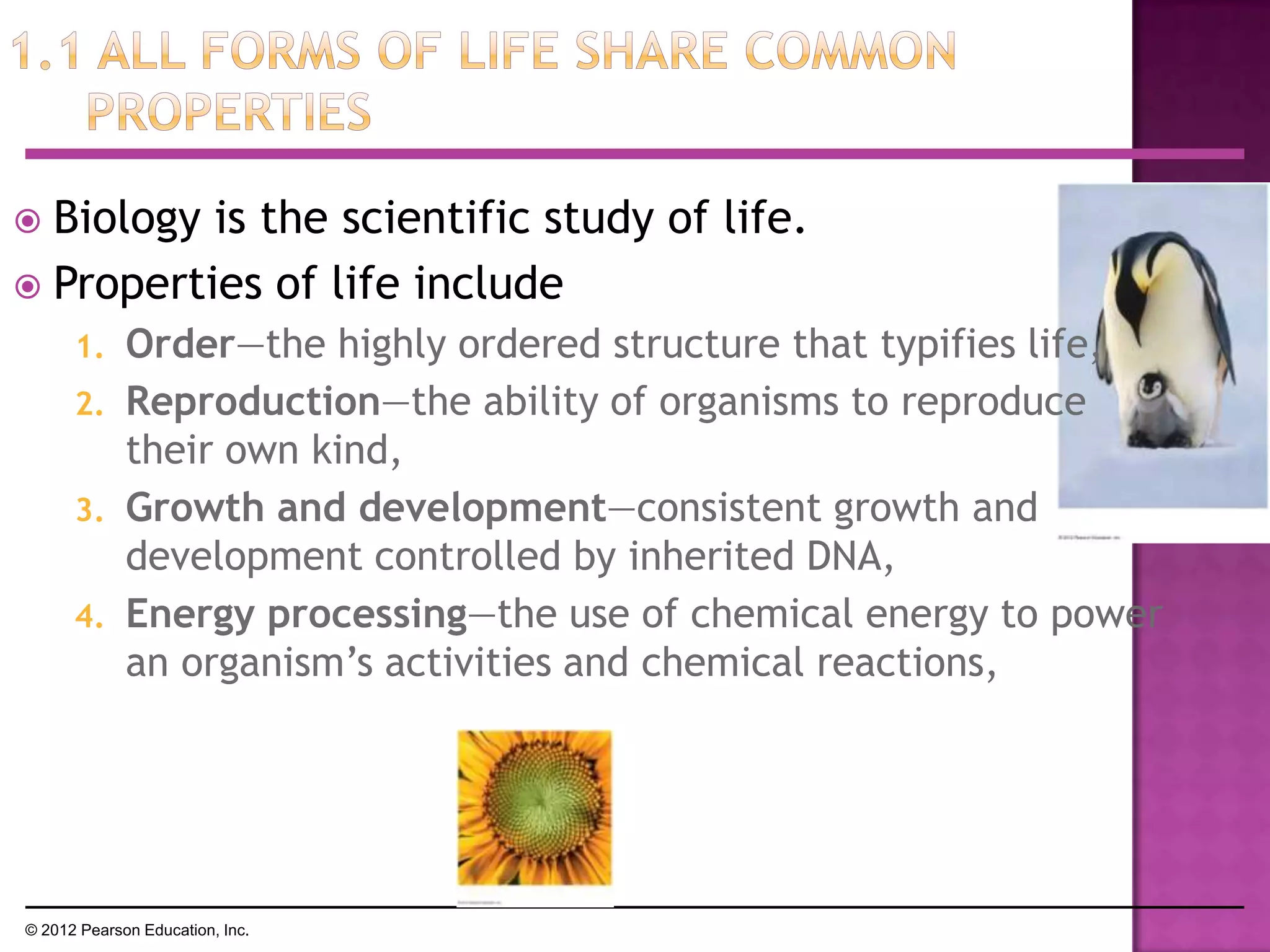  Biology is the scientific study of life.
 Properties of life include
1. Order—the highly ordered structure that typifies life,
2. Reproduction—the ability of organisms to reproduce
their own kind,
3. Growth and development—consistent growth and
development controlled by inherited DNA,
4. Energy processing—the use of chemical energy to power
an organism’s activities and chemical reactions,
© 2012 Pearson Education, Inc.
 