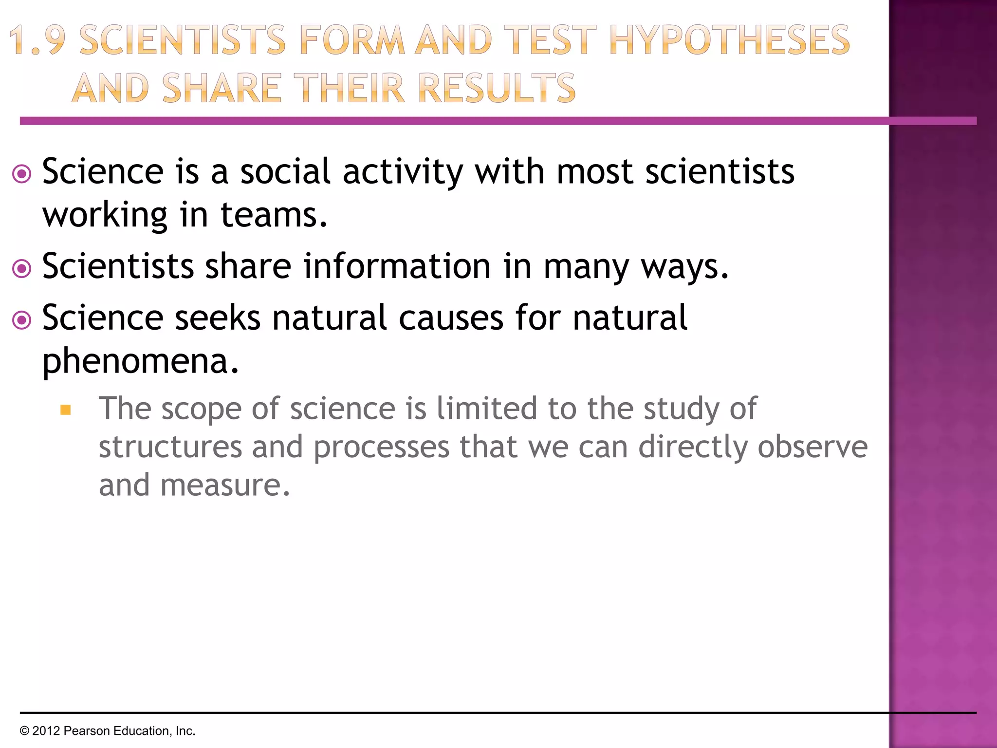  Science is a social activity with most scientists
working in teams.
 Scientists share information in many ways.
 Science seeks natural causes for natural
phenomena.
 The scope of science is limited to the study of
structures and processes that we can directly observe
and measure.
© 2012 Pearson Education, Inc.
 