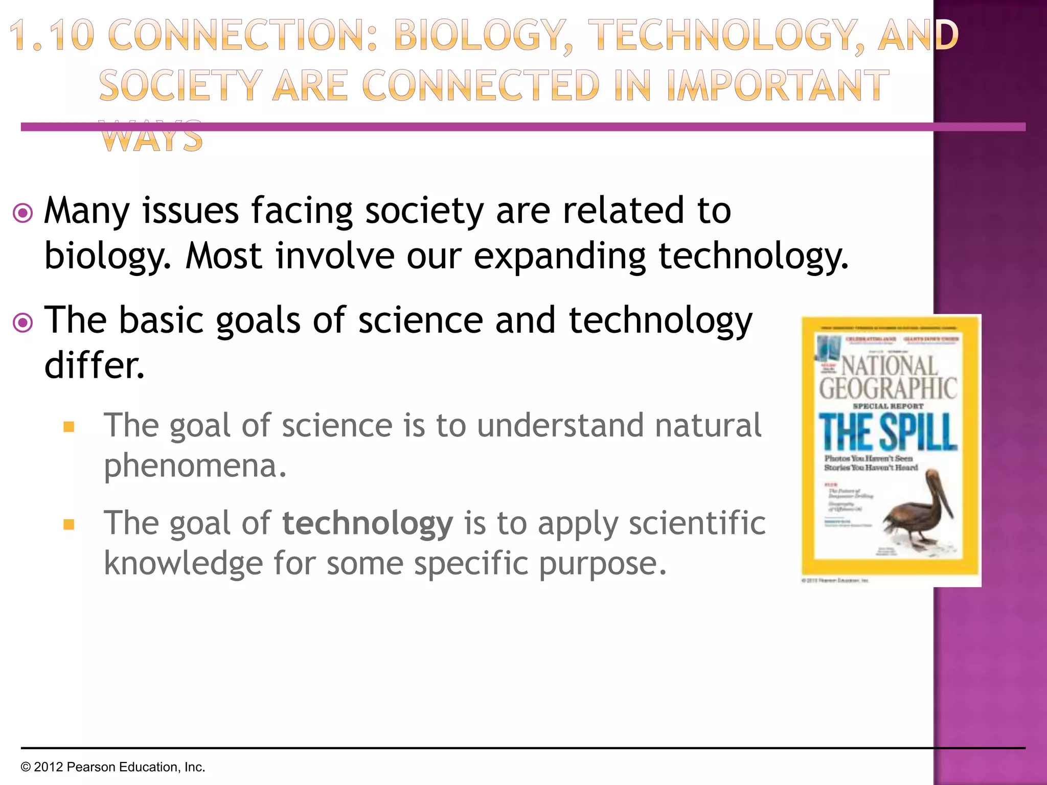  Many issues facing society are related to
biology. Most involve our expanding technology.
 The basic goals of science and technology
differ.
 The goal of science is to understand natural
phenomena.
 The goal of technology is to apply scientific
knowledge for some specific purpose.
© 2012 Pearson Education, Inc.
 