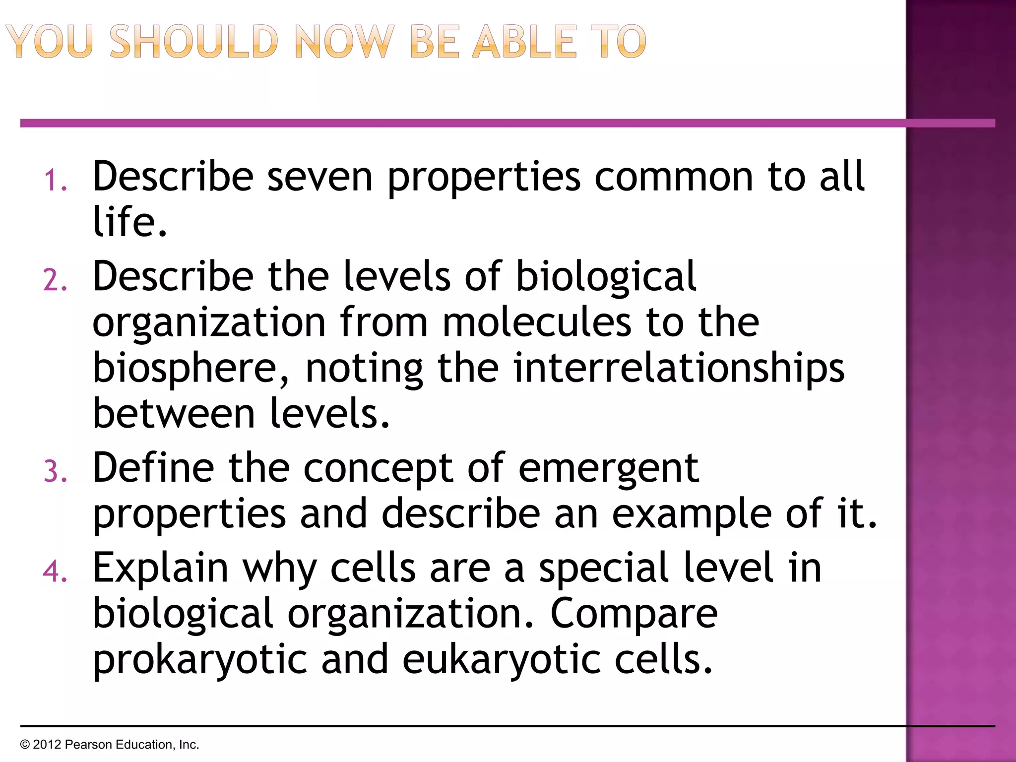 1. Describe seven properties common to all
life.
2. Describe the levels of biological
organization from molecules to the
biosphere, noting the interrelationships
between levels.
3. Define the concept of emergent
properties and describe an example of it.
4. Explain why cells are a special level in
biological organization. Compare
prokaryotic and eukaryotic cells.
© 2012 Pearson Education, Inc.
 