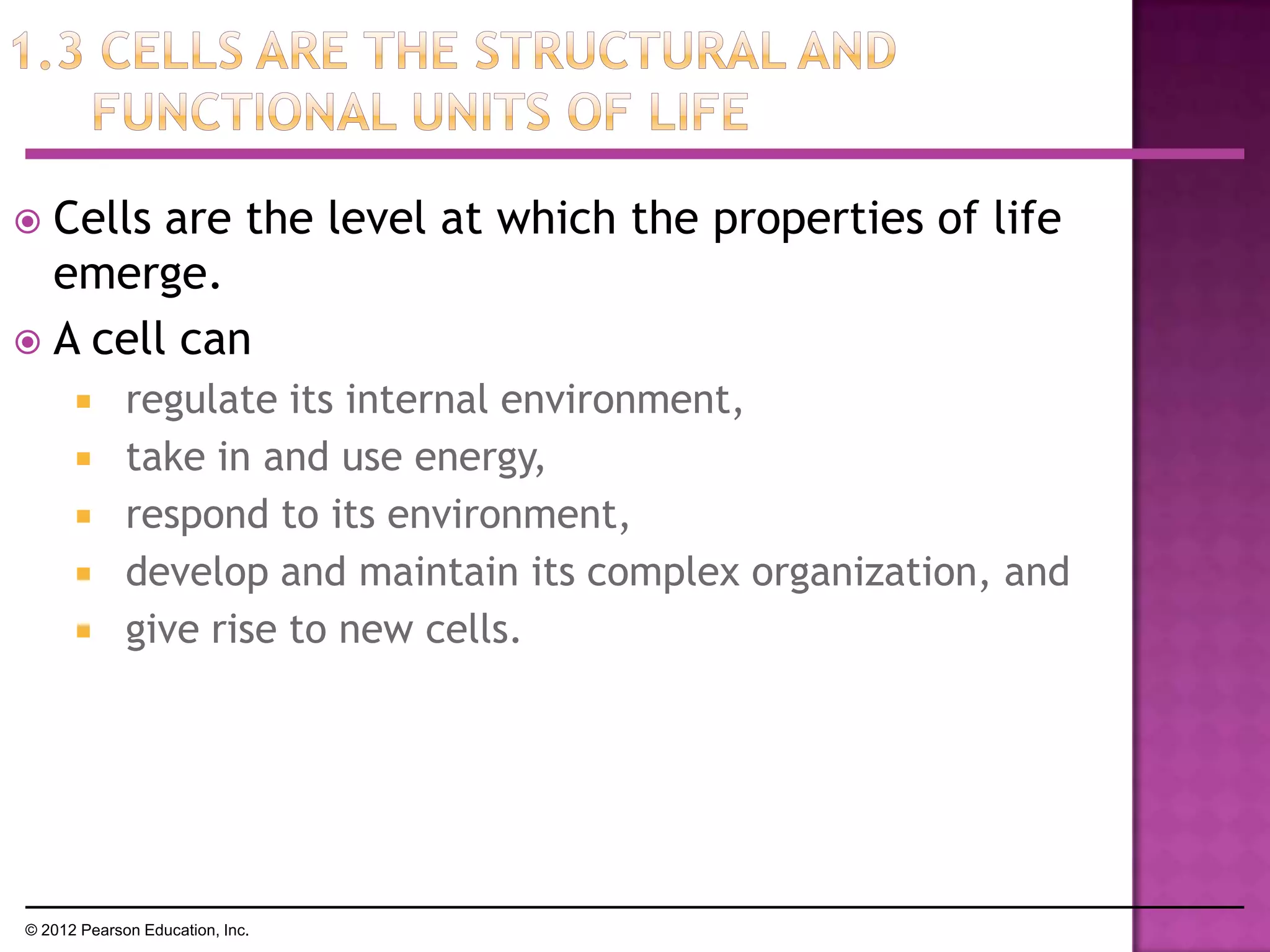  Cells are the level at which the properties of life
emerge.
 A cell can
 regulate its internal environment,
 take in and use energy,
 respond to its environment,
 develop and maintain its complex organization, and
 give rise to new cells.
© 2012 Pearson Education, Inc.
 