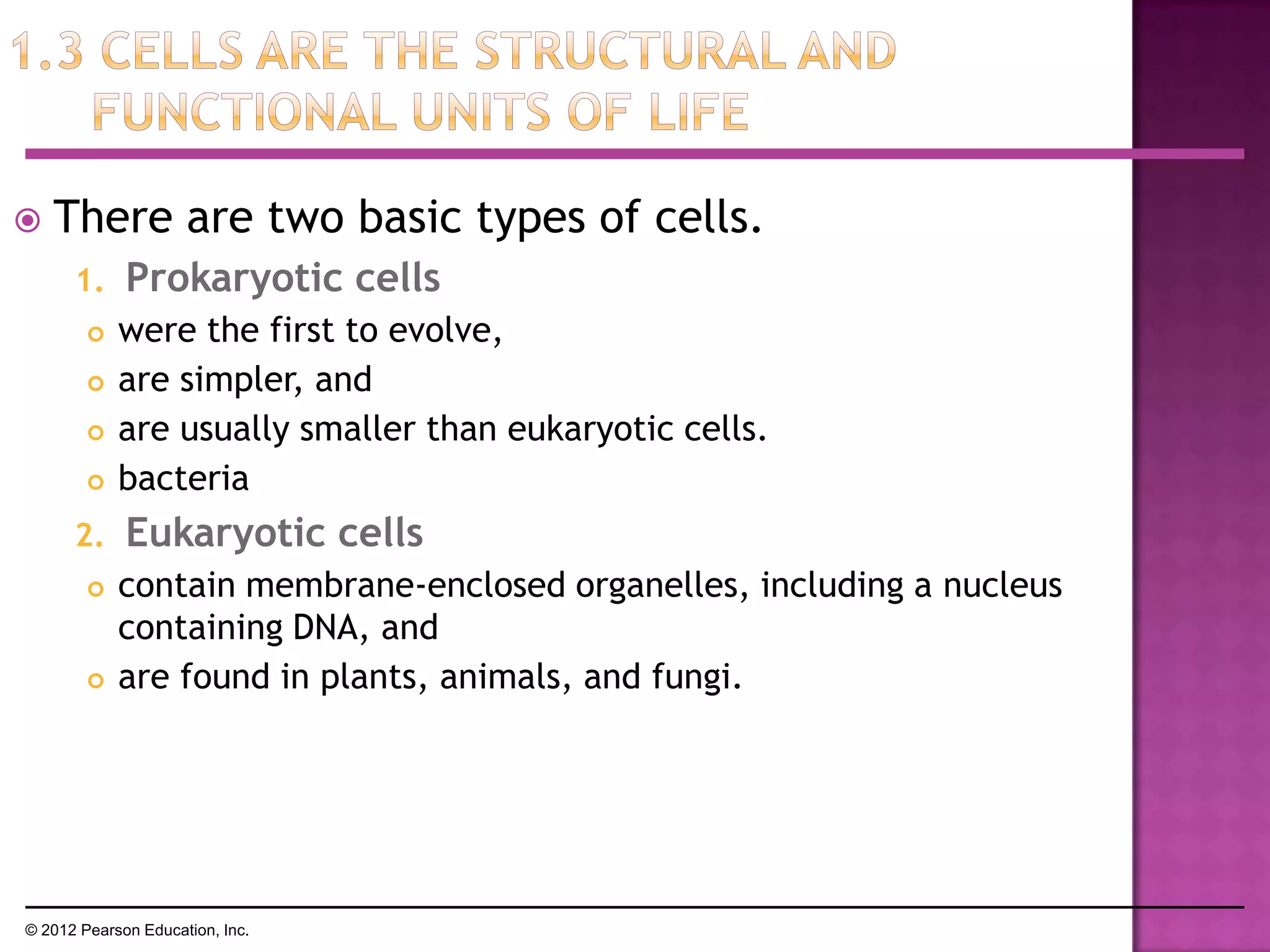  There are two basic types of cells.
1. Prokaryotic cells
 were the first to evolve,
 are simpler, and
 are usually smaller than eukaryotic cells.
 bacteria
2. Eukaryotic cells
 contain membrane-enclosed organelles, including a nucleus
containing DNA, and
 are found in plants, animals, and fungi.
© 2012 Pearson Education, Inc.
 
