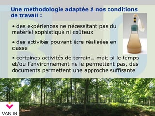 Une méthodologie adaptée à nos conditions
de travail :
• des expériences ne nécessitant pas du
matériel sophistiqué ni coûteux
• certaines activités de terrain… mais si le temps
et/ou l’environnement ne le permettent pas, des
documents permettent une approche suffisante
• des activités pouvant être réalisées en
classe
 