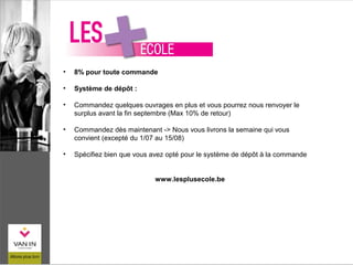 • 8% pour toute commande
• Système de dépôt :
• Commandez quelques ouvrages en plus et vous pourrez nous renvoyer le
surplus avant la fin septembre (Max 10% de retour)
• Commandez dès maintenant -> Nous vous livrons la semaine qui vous
convient (excepté du 1/07 au 15/08)
• Spécifiez bien que vous avez opté pour le système de dépôt à la commande
www.lesplusecole.be
 