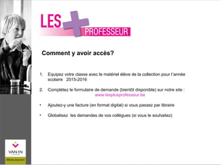 Comment y avoir accès?
1. Equipez votre classe avec le matériel élève de la collection pour l’année
scolaire 2015-2016
2. Complétez le formulaire de demande (bientôt disponible) sur notre site :
www.lesplusprofesseur.be
• Ajoutez-y une facture (en format digital) si vous passez par libraire
• Globalisez les demandes de vos collègues (si vous le souhaitez)
 