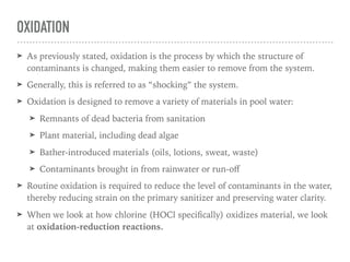 OXIDATION
➤ As previously stated, oxidation is the process by which the structure of
contaminants is changed, making them easier to remove from the system.
➤ Generally, this is referred to as “shocking” the system.
➤ Oxidation is designed to remove a variety of materials in pool water:
➤ Remnants of dead bacteria from sanitation
➤ Plant material, including dead algae
➤ Bather-introduced materials (oils, lotions, sweat, waste)
➤ Contaminants brought in from rainwater or run-oﬀ
➤ Routine oxidation is required to reduce the level of contaminants in the water,
thereby reducing strain on the primary sanitizer and preserving water clarity.
➤ When we look at how chlorine (HOCl speciﬁcally) oxidizes material, we look
at oxidation-reduction reactions.
 