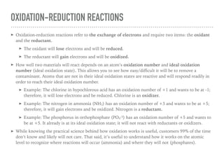 OXIDATION-REDUCTION REACTIONS
➤ Oxidation-reduction reactions refer to the exchange of electrons and require two items: the oxidant
and the reductant.
➤ The oxidant will lose electrons and will be reduced.
➤ The reductant will gain electrons and will be oxidized.
➤ How well two materials will react depends on an atom’s oxidation number and ideal oxidation
number (ideal oxidation state). This allows you to see how easy/diﬃcult it will be to remove a
contaminant. Atoms that are not in their ideal oxidation states are reactive and will respond readily in
order to reach their ideal oxidation number.
➤ Example: The chlorine in hypochlorous acid has an oxidation number of +1 and wants to be at -1;
therefore, it will lose electrons and be reduced. Chlorine is an oxidizer.
➤ Example: The nitrogen in ammonia (NH3) has an oxidation number of +3 and wants to be at +5;
therefore, it will gain electrons and be oxidized. Nitrogen is a reductant.
➤ Example: The phosphorus in orthophosphate (PO4
-3) has an oxidation number of +5 and wants to
be at +5. It already is at its ideal oxidation state; it will not react with reductants or oxidizers.
➤ While knowing the practical science behind how oxidation works is useful, customers 99% of the time
don’t know and likely will not care. That said, it’s useful to understand how it works on the atomic
level to recognize where reactions will occur (ammonia) and where they will not (phosphates).
 