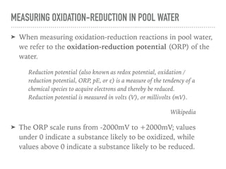 MEASURING OXIDATION-REDUCTION IN POOL WATER
➤ When measuring oxidation-reduction reactions in pool water,
we refer to the oxidation-reduction potential (ORP) of the
water.
Reduction potential (also known as redox potential, oxidation /
reduction potential, ORP, pE, or ε) is a measure of the tendency of a
chemical species to acquire electrons and thereby be reduced.
Reduction potential is measured in volts (V), or millivolts (mV).
Wikipedia
➤ The ORP scale runs from -2000mV to +2000mV; values
under 0 indicate a substance likely to be oxidized, while
values above 0 indicate a substance likely to be reduced.
 