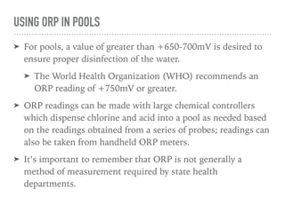 USING ORP IN POOLS
➤ For pools, a value of greater than +650-700mV is desired to
ensure proper disinfection of the water.
➤ The World Health Organization (WHO) recommends an
ORP reading of +750mV or greater.
➤ ORP readings can be made with large chemical controllers
which dispense chlorine and acid into a pool as needed based
on the readings obtained from a series of probes; readings can
also be taken from handheld ORP meters.
➤ It’s important to remember that ORP is not generally a
method of measurement required by state health
departments.
 