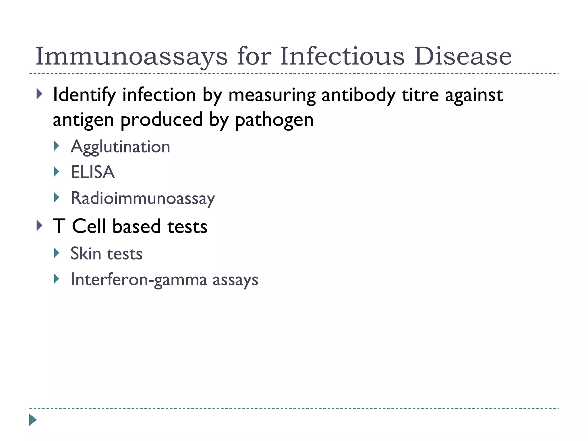 Immunoassays for Infectious Disease Identify infection by measuring antibody titre against antigen produced by pathogen Agglutination ELISA Radioimmunoassay T Cell based tests Skin tests  Interferon-gamma assays 