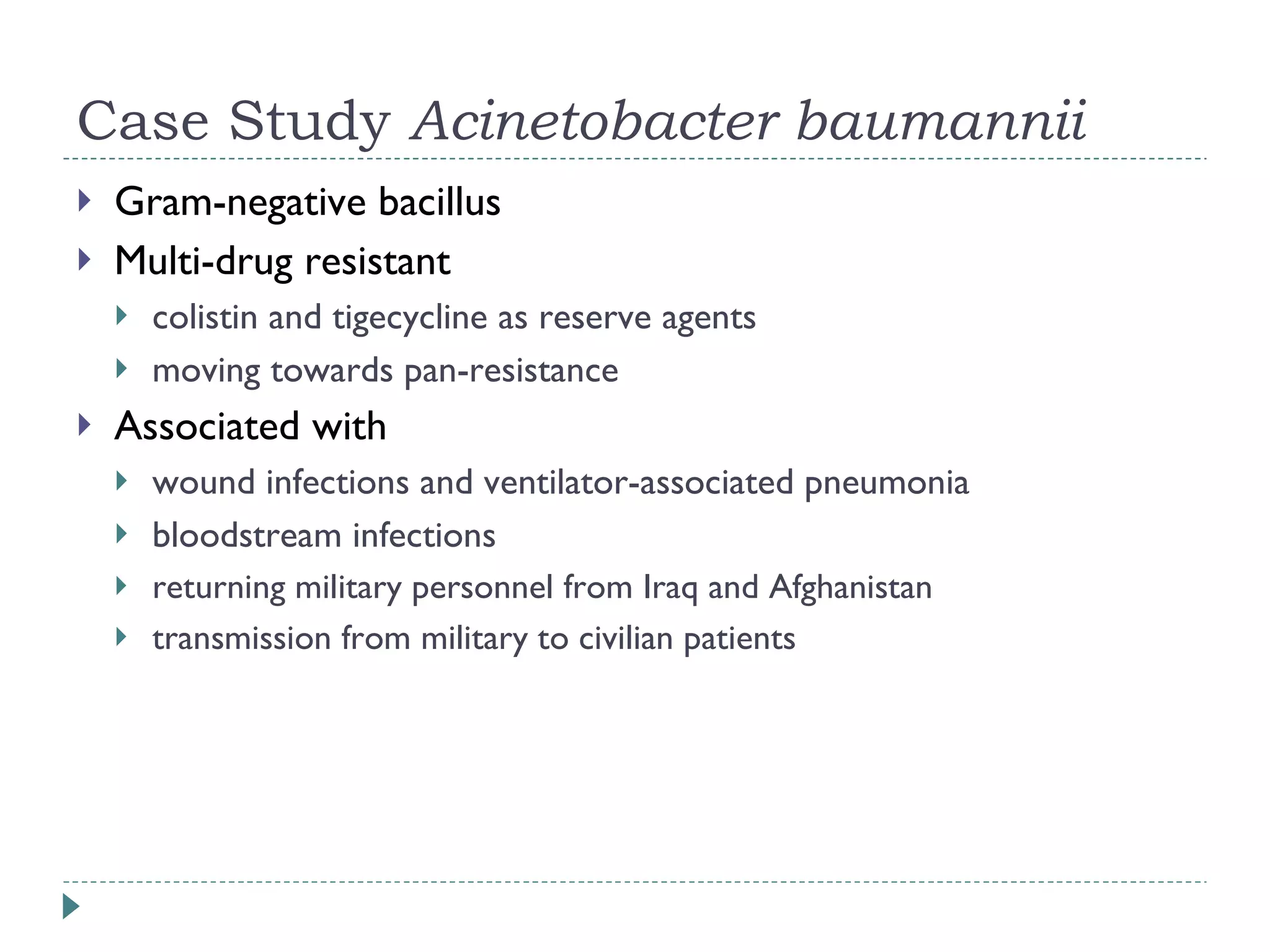 Case Study  Acinetobacter baumannii Gram-negative bacillus Multi-drug resistant colistin and tigecycline as reserve agents moving towards pan-resistance Associated with  wound infections and ventilator-associated pneumonia bloodstream infections returning military personnel from Iraq and Afghanistan transmission from military to civilian patients 