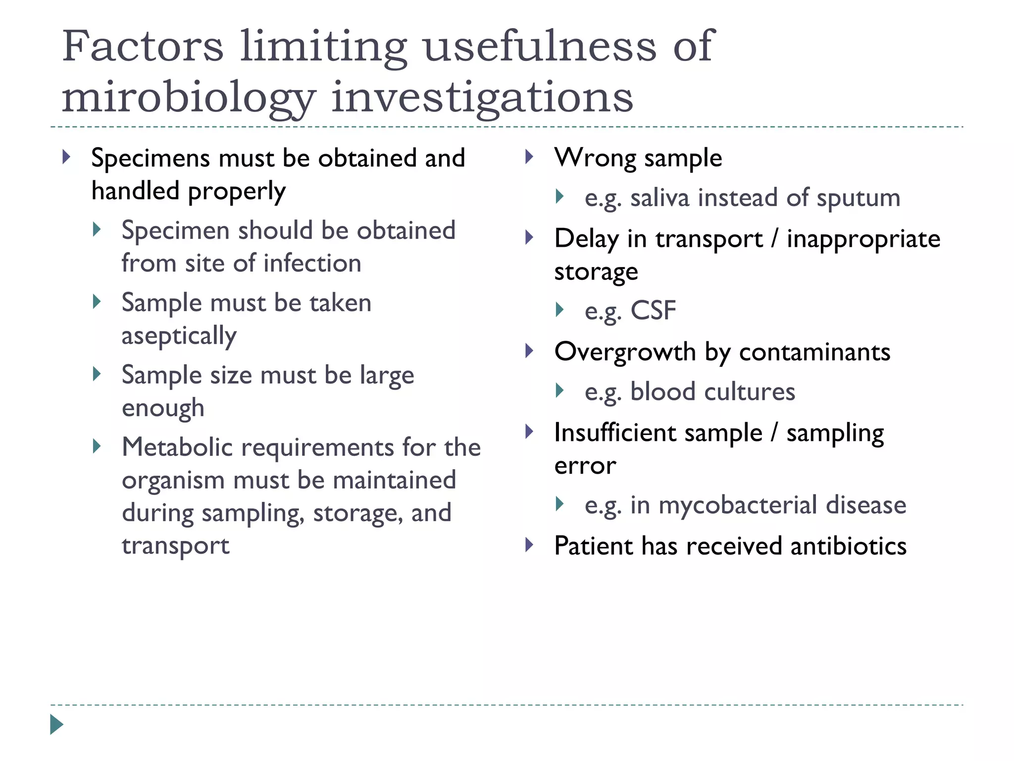 Factors limiting usefulness of mirobiology investigations Specimens must be obtained and handled properly Specimen should be obtained from site of infection Sample must be taken aseptically Sample size must be large enough Metabolic requirements for the organism must be maintained during sampling, storage, and transport Wrong sample  e.g. saliva instead of sputum Delay in transport / inappropriate storage  e.g. CSF Overgrowth by contaminants  e.g. blood cultures Insufficient sample / sampling error  e.g. in mycobacterial disease Patient has received antibiotics 