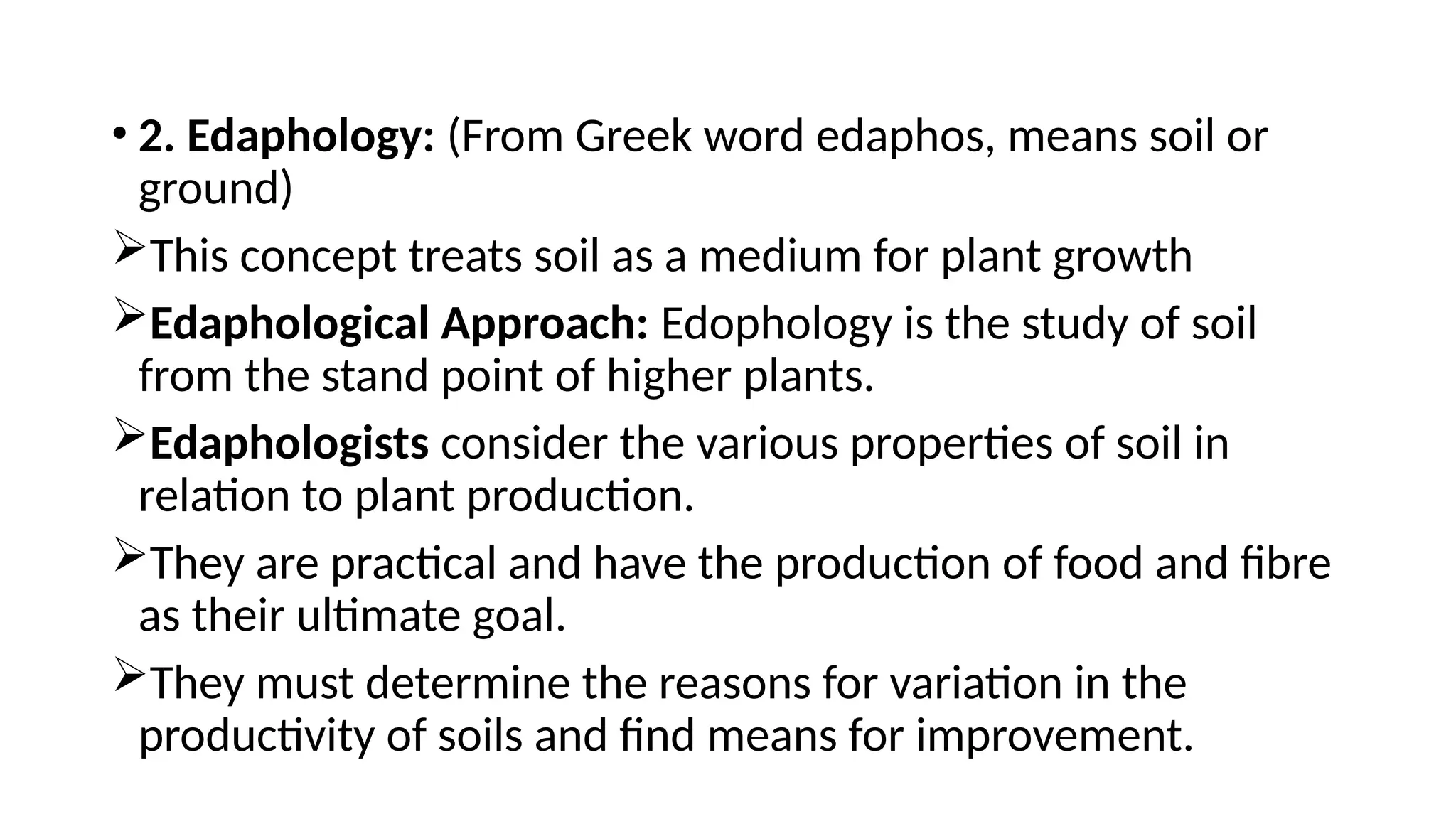 • 2. Edaphology: (From Greek word edaphos, means soil or
ground)
This concept treats soil as a medium for plant growth
Edaphological Approach: Edophology is the study of soil
from the stand point of higher plants.
Edaphologists consider the various properties of soil in
relation to plant production.
They are practical and have the production of food and fibre
as their ultimate goal.
They must determine the reasons for variation in the
productivity of soils and find means for improvement.
 