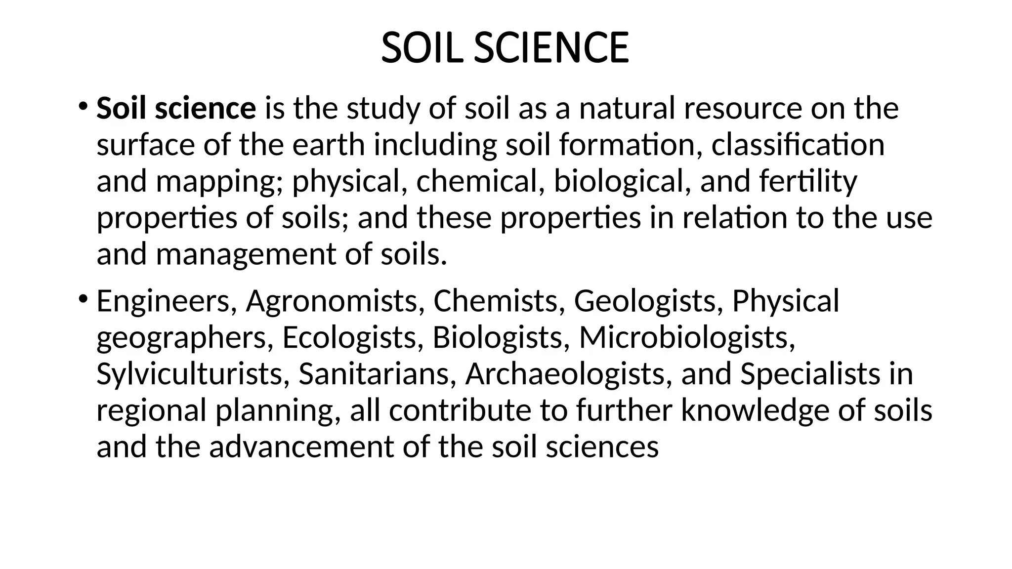 SOIL SCIENCE
• Soil science is the study of soil as a natural resource on the
surface of the earth including soil formation, classification
and mapping; physical, chemical, biological, and fertility
properties of soils; and these properties in relation to the use
and management of soils.
• Engineers, Agronomists, Chemists, Geologists, Physical
geographers, Ecologists, Biologists, Microbiologists,
Sylviculturists, Sanitarians, Archaeologists, and Specialists in
regional planning, all contribute to further knowledge of soils
and the advancement of the soil sciences
 