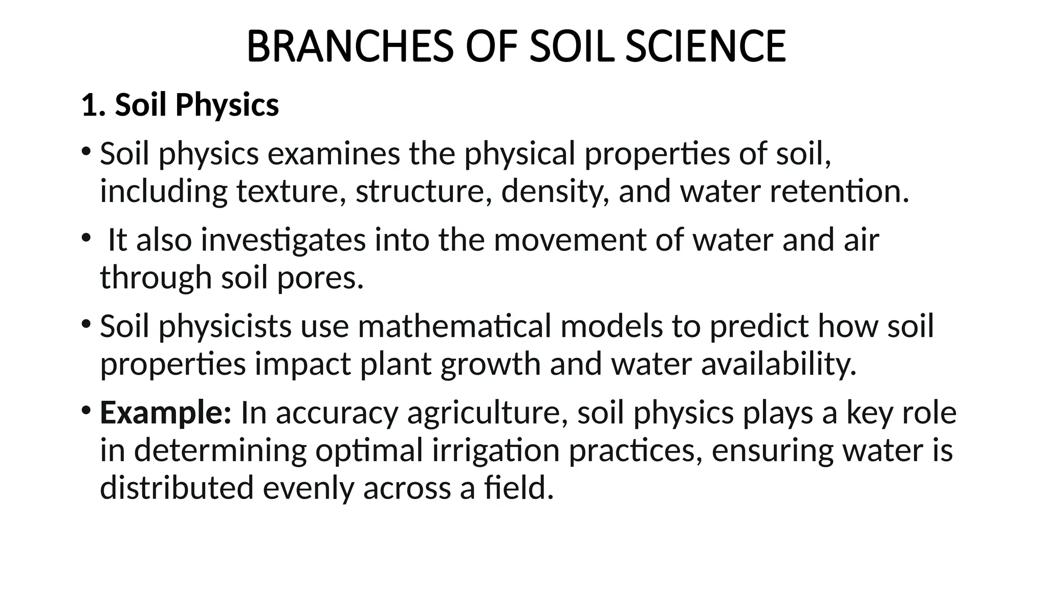 BRANCHES OF SOIL SCIENCE
1. Soil Physics
• Soil physics examines the physical properties of soil,
including texture, structure, density, and water retention.
• It also investigates into the movement of water and air
through soil pores.
• Soil physicists use mathematical models to predict how soil
properties impact plant growth and water availability.
• Example: In accuracy agriculture, soil physics plays a key role
in determining optimal irrigation practices, ensuring water is
distributed evenly across a field.
 