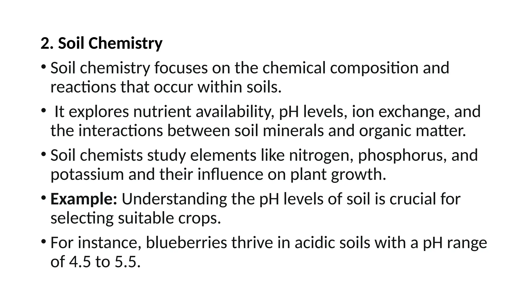 2. Soil Chemistry
• Soil chemistry focuses on the chemical composition and
reactions that occur within soils.
• It explores nutrient availability, pH levels, ion exchange, and
the interactions between soil minerals and organic matter.
• Soil chemists study elements like nitrogen, phosphorus, and
potassium and their influence on plant growth.
• Example: Understanding the pH levels of soil is crucial for
selecting suitable crops.
• For instance, blueberries thrive in acidic soils with a pH range
of 4.5 to 5.5.
 