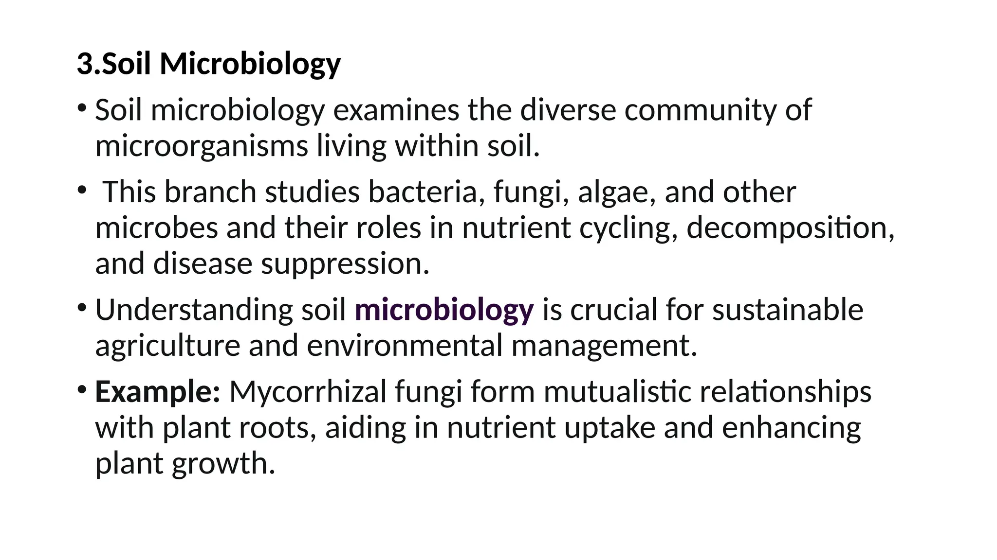 3.Soil Microbiology
• Soil microbiology examines the diverse community of
microorganisms living within soil.
• This branch studies bacteria, fungi, algae, and other
microbes and their roles in nutrient cycling, decomposition,
and disease suppression.
• Understanding soil microbiology is crucial for sustainable
agriculture and environmental management.
• Example: Mycorrhizal fungi form mutualistic relationships
with plant roots, aiding in nutrient uptake and enhancing
plant growth.
 