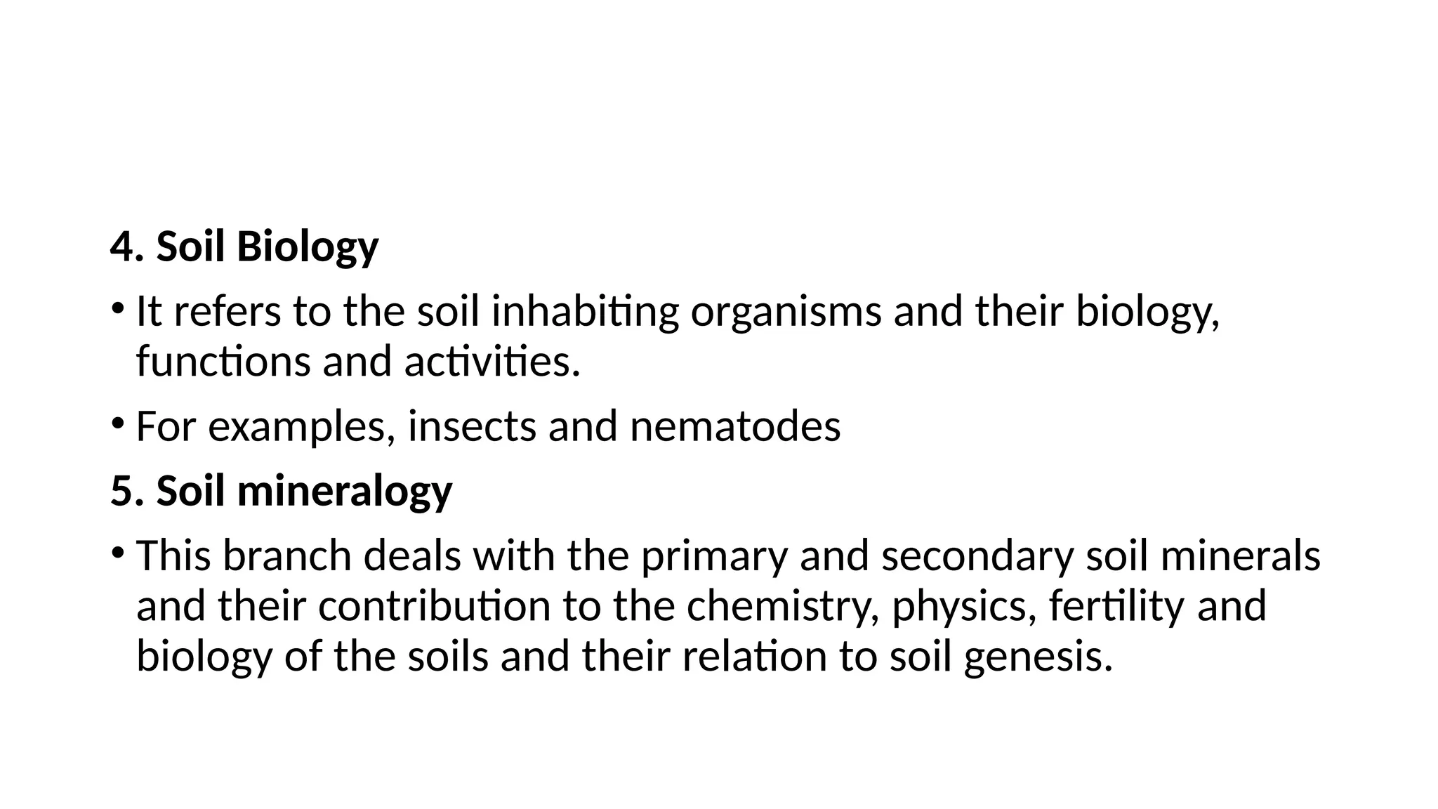 4. Soil Biology
• It refers to the soil inhabiting organisms and their biology,
functions and activities.
• For examples, insects and nematodes
5. Soil mineralogy
• This branch deals with the primary and secondary soil minerals
and their contribution to the chemistry, physics, fertility and
biology of the soils and their relation to soil genesis.
 