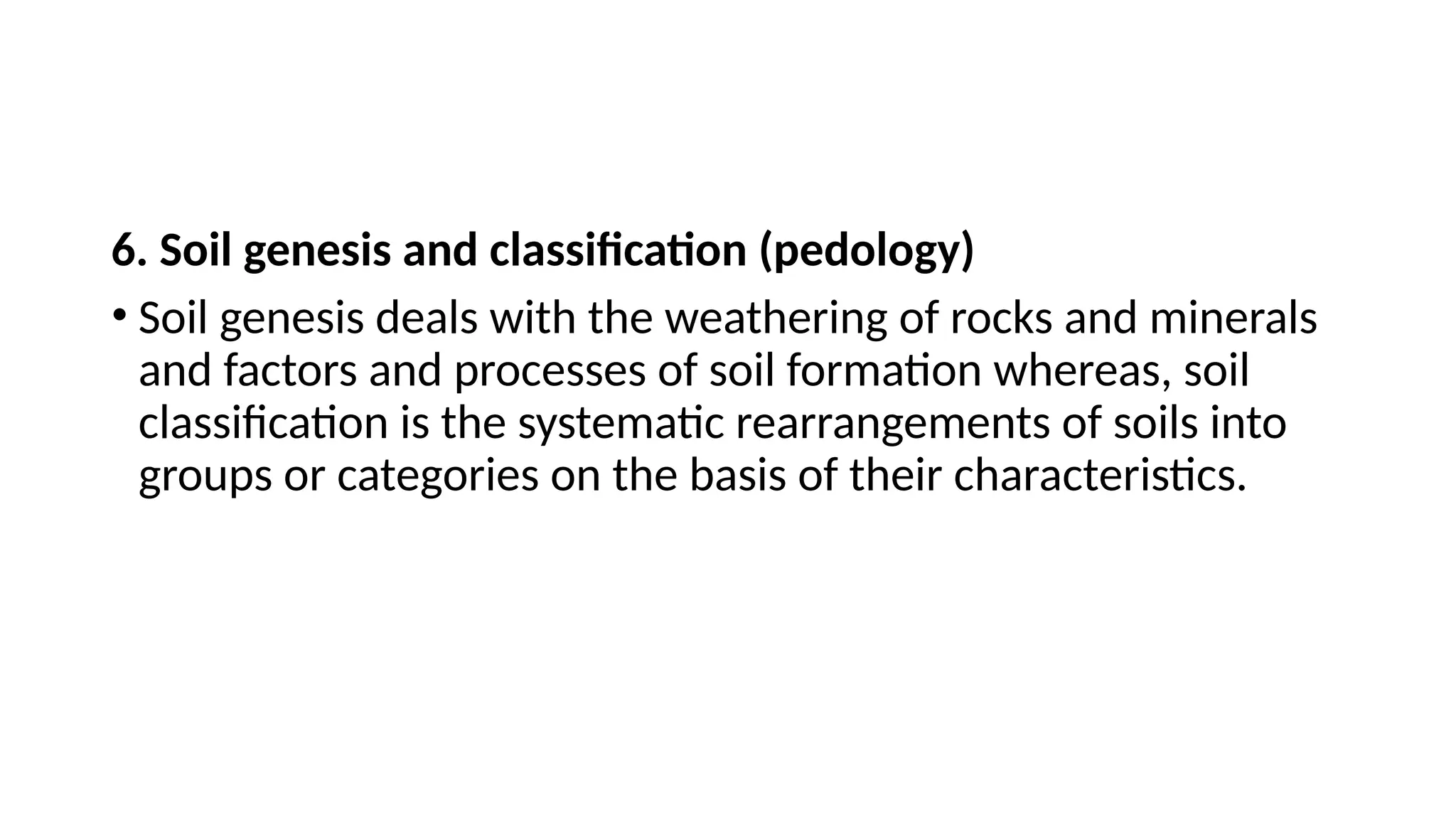 6. Soil genesis and classification (pedology)
• Soil genesis deals with the weathering of rocks and minerals
and factors and processes of soil formation whereas, soil
classification is the systematic rearrangements of soils into
groups or categories on the basis of their characteristics.
 