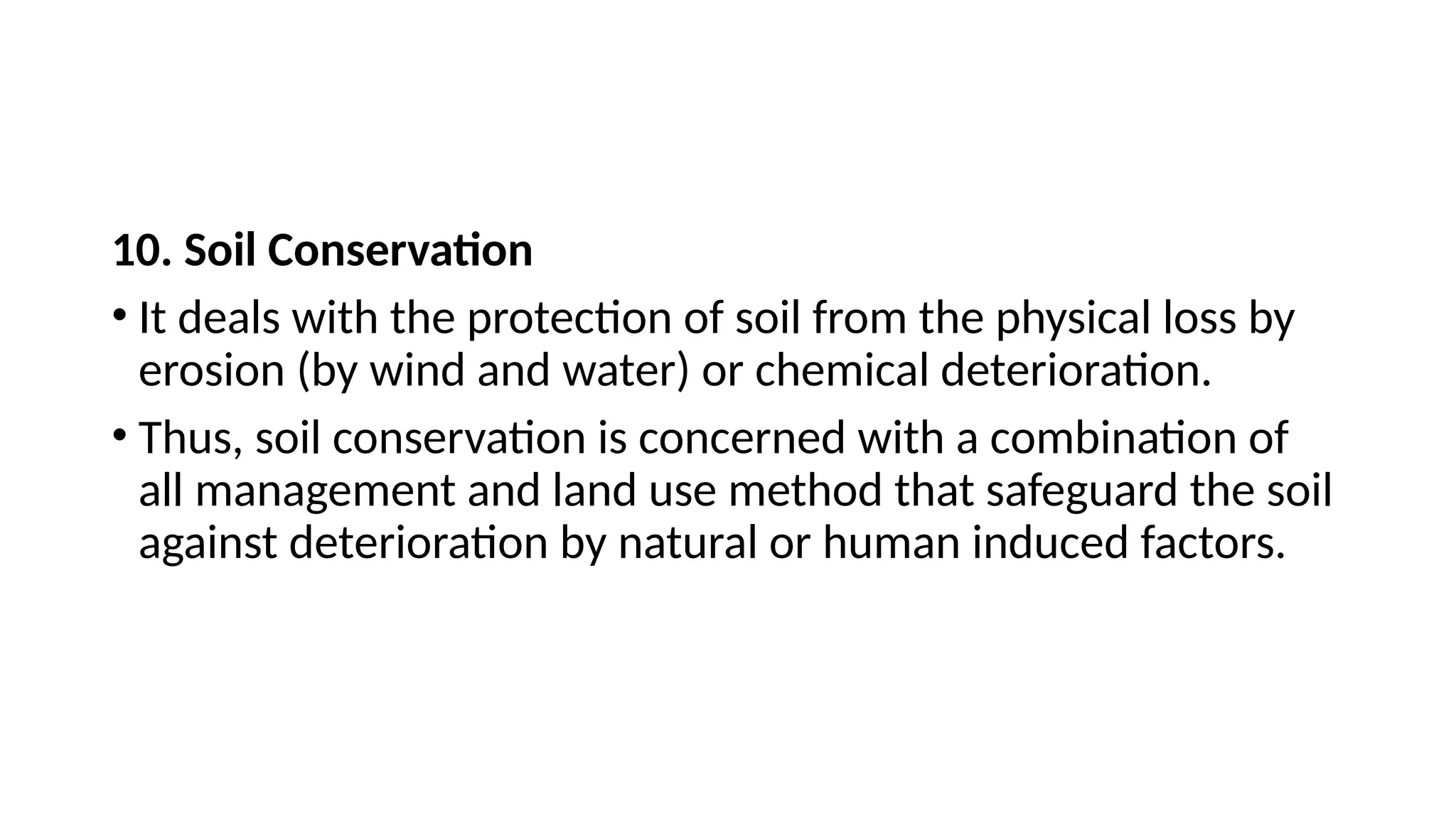 10. Soil Conservation
• It deals with the protection of soil from the physical loss by
erosion (by wind and water) or chemical deterioration.
• Thus, soil conservation is concerned with a combination of
all management and land use method that safeguard the soil
against deterioration by natural or human induced factors.
 