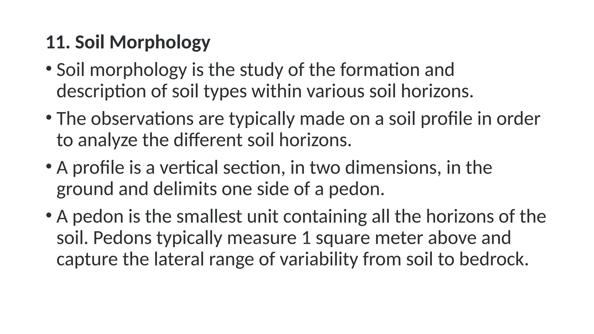 11. Soil Morphology
• Soil morphology is the study of the formation and
description of soil types within various soil horizons.
• The observations are typically made on a soil profile in order
to analyze the different soil horizons.
• A profile is a vertical section, in two dimensions, in the
ground and delimits one side of a pedon.
• A pedon is the smallest unit containing all the horizons of the
soil. Pedons typically measure 1 square meter above and
capture the lateral range of variability from soil to bedrock.
 