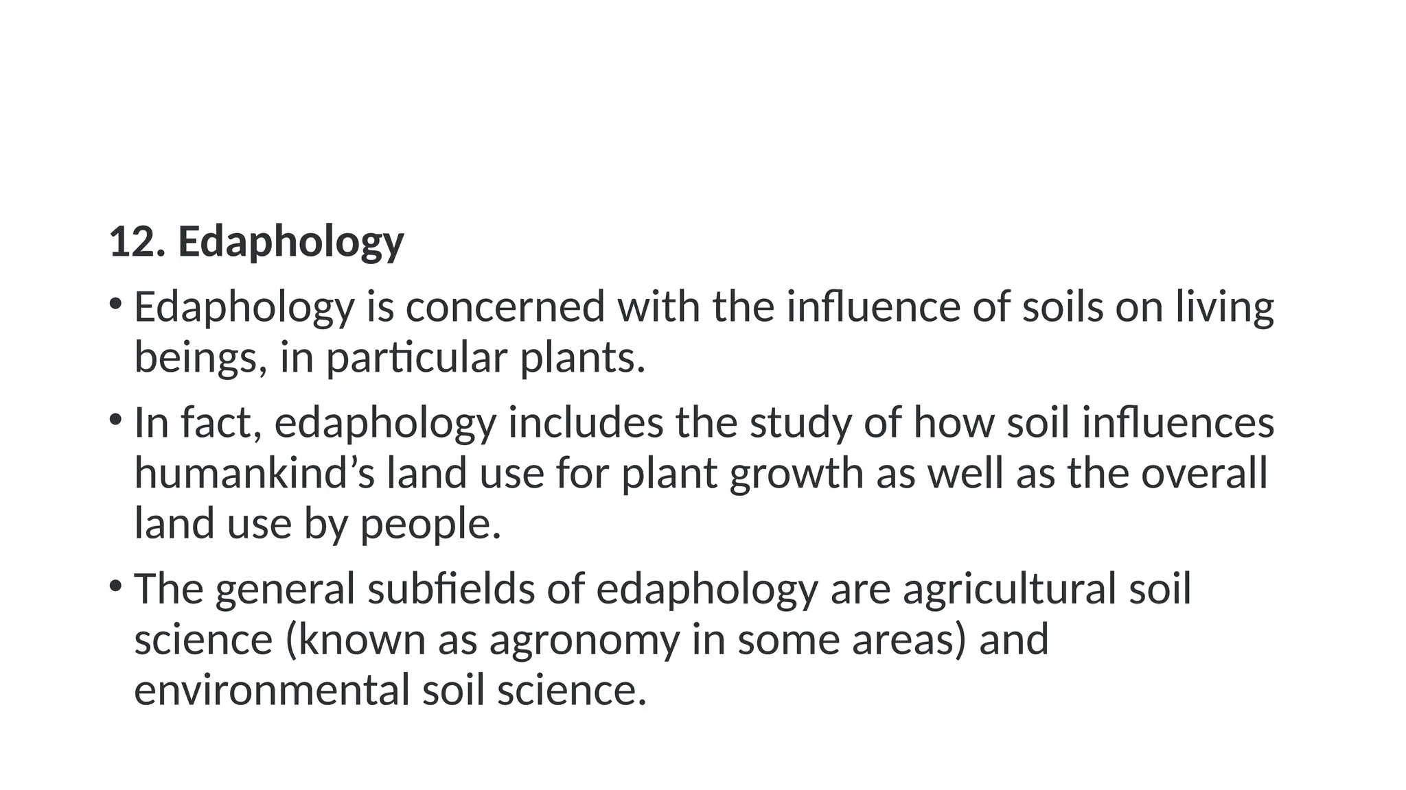 12. Edaphology
• Edaphology is concerned with the influence of soils on living
beings, in particular plants.
• In fact, edaphology includes the study of how soil influences
humankind’s land use for plant growth as well as the overall
land use by people.
• The general subfields of edaphology are agricultural soil
science (known as agronomy in some areas) and
environmental soil science.
 