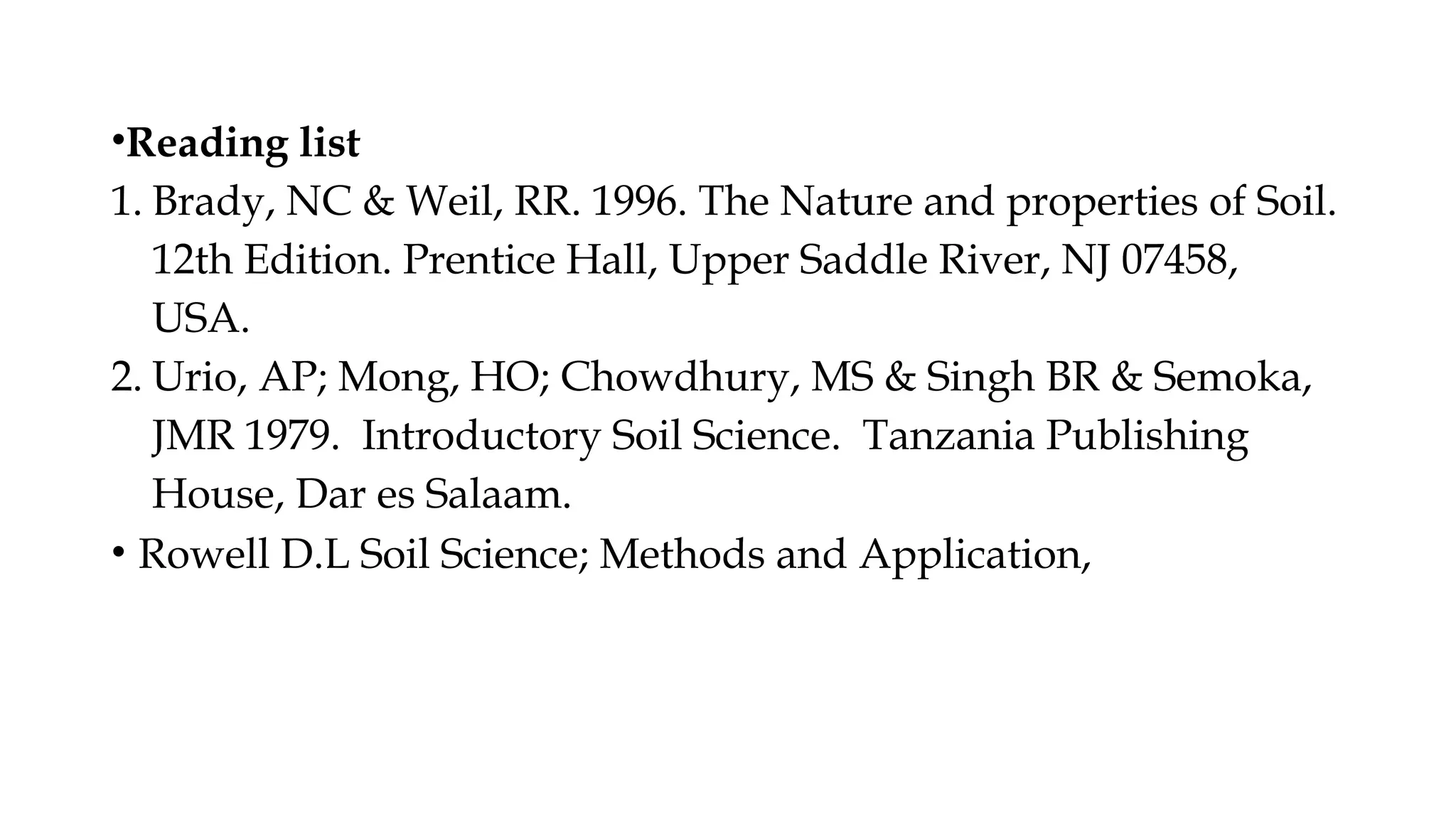 •Reading list
1. Brady, NC & Weil, RR. 1996. The Nature and properties of Soil.
12th Edition. Prentice Hall, Upper Saddle River, NJ 07458,
USA.
2. Urio, AP; Mong, HO; Chowdhury, MS & Singh BR & Semoka,
JMR 1979. Introductory Soil Science. Tanzania Publishing
House, Dar es Salaam.
• Rowell D.L Soil Science; Methods and Application,
 