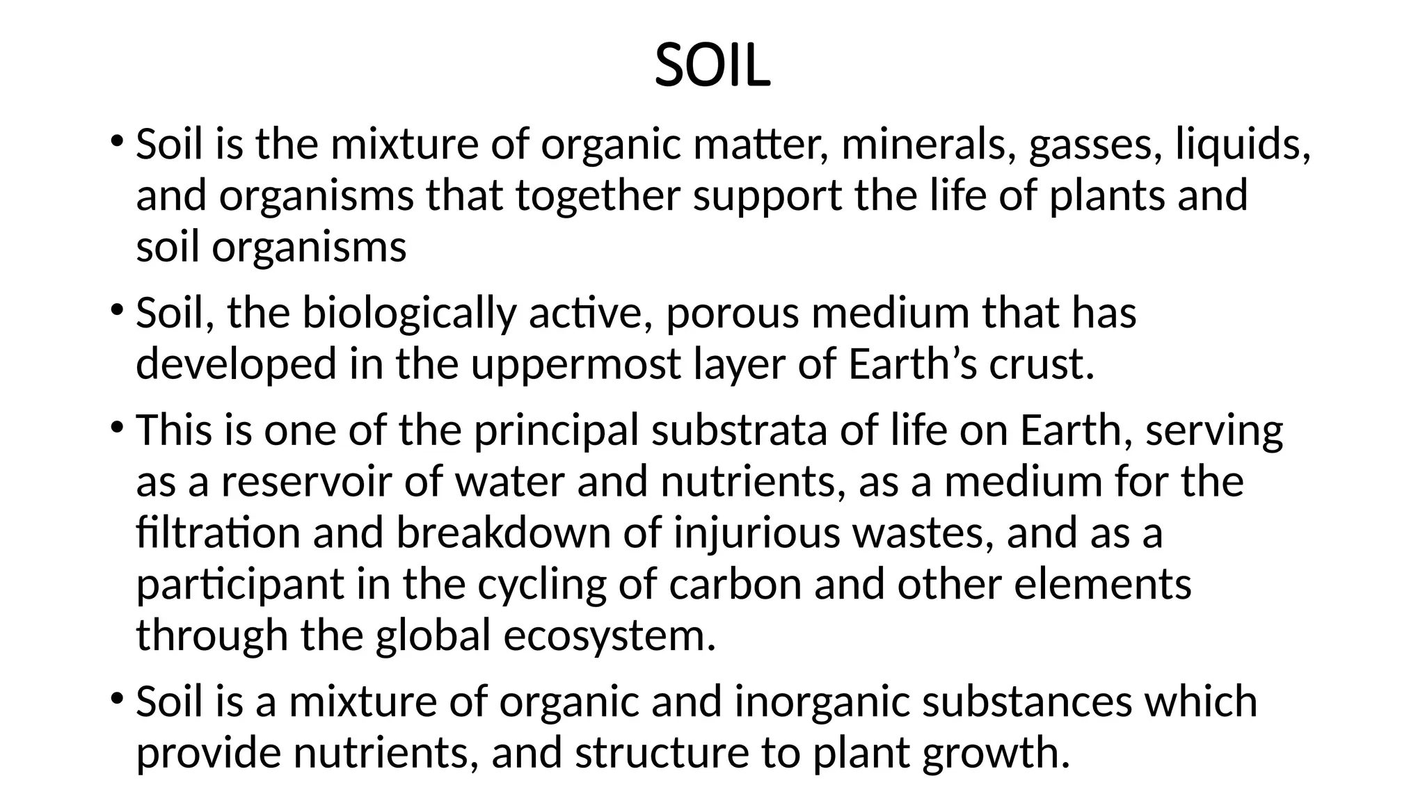 SOIL
• Soil is the mixture of organic matter, minerals, gasses, liquids,
and organisms that together support the life of plants and
soil organisms
• Soil, the biologically active, porous medium that has
developed in the uppermost layer of Earth’s crust.
• This is one of the principal substrata of life on Earth, serving
as a reservoir of water and nutrients, as a medium for the
filtration and breakdown of injurious wastes, and as a
participant in the cycling of carbon and other elements
through the global ecosystem.
• Soil is a mixture of organic and inorganic substances which
provide nutrients, and structure to plant growth.
 
