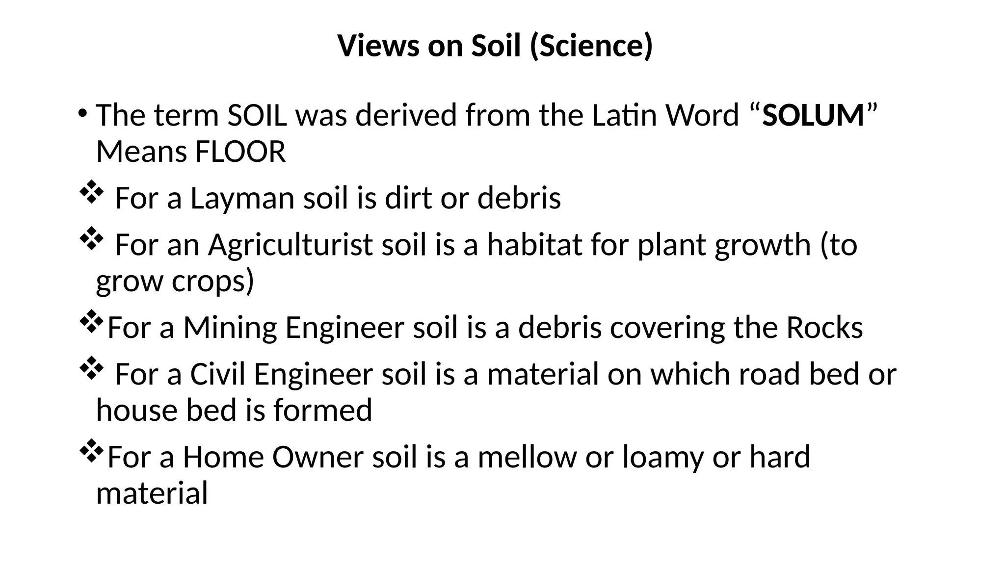 Views on Soil (Science)
• The term SOIL was derived from the Latin Word “SOLUM”
Means FLOOR
 For a Layman soil is dirt or debris
 For an Agriculturist soil is a habitat for plant growth (to
grow crops)
For a Mining Engineer soil is a debris covering the Rocks
 For a Civil Engineer soil is a material on which road bed or
house bed is formed
For a Home Owner soil is a mellow or loamy or hard
material
 